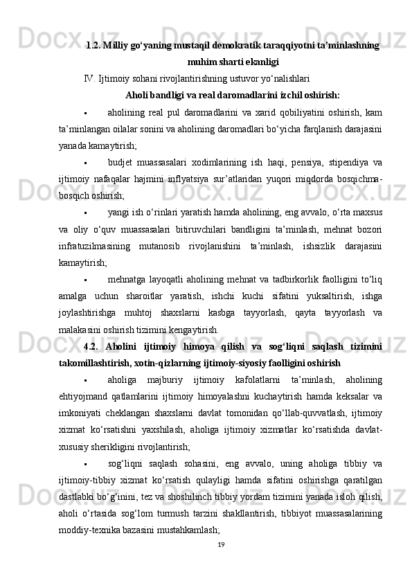 1.2. Milliy go‘yaning mustaqil demokratik taraqqiyotni ta’minlashning
muhim sharti ekanligi
IV. Ijtimoiy sohani rivojlantirishning ustuvor yo‘nalishlari
Aholi bandligi va real daromadlarini izchil oshirish:
 aholining   real   pul   daromadlarini   va   xarid   qobiliyatini   oshirish,   kam
ta’minlangan oilalar sonini va aholining daromadlari bo‘yicha farqlanish darajasini
yanada kamaytirish;
 budjet   muassasalari   xodimlarining   ish   haqi,   pensiya,   stipendiya   va
ijtimoiy   nafaqalar   hajmini   inflyatsiya   sur’atlaridan   yuqori   miqdorda   bosqichma-
bosqich oshirish;
 yangi ish o‘rinlari yaratish hamda aholining, eng avvalo, o‘rta maxsus
va   oliy   o‘quv   muassasalari   bitiruvchilari   bandligini   ta’minlash,   mehnat   bozori
infratuzilmasining   mutanosib   rivojlanishini   ta’minlash,   ishsizlik   darajasini
kamaytirish;
 mehnatga   layoqatli   aholining   mehnat   va   tadbirkorlik   faolligini   to‘liq
amalga   uchun   sharoitlar   yaratish,   ishchi   kuchi   sifatini   yuksaltirish,   ishga
joylashtirishga   muhtoj   shaxslarni   kasbga   tayyorlash,   qayta   tayyorlash   va
malakasini oshirish tizimini kengaytirish.
4.2.   Aholini   ijtimoiy   himoya   qilish   va   sog‘liqni   saqlash   tizimini
takomillashtirish, xotin-qizlarning ijtimoiy-siyosiy faolligini oshirish
 aholiga   majburiy   ijtimoiy   kafolatlarni   ta’minlash,   aholining
ehtiyojmand   qatlamlarini   ijtimoiy   himoyalashni   kuchaytirish   hamda   keksalar   va
imkoniyati   cheklangan   shaxslarni   davlat   tomonidan   qo‘llab-quvvatlash,   ijtimoiy
xizmat   ko‘rsatishni   yaxshilash,   aholiga   ijtimoiy   xizmatlar   ko‘rsatishda   davlat-
xususiy sherikligini rivojlantirish;
 sog‘liqni   saqlash   sohasini,   eng   avvalo,   uning   aholiga   tibbiy   va
ijtimoiy-tibbiy   xizmat   ko‘rsatish   qulayligi   hamda   sifatini   oshirishga   qaratilgan
dastlabki bo‘g‘inini, tez va shoshilinch tibbiy yordam tizimini yanada isloh qilish,
aholi   o‘rtasida   sog‘lom   turmush   tarzini   shakllantirish,   tibbiyot   muassasalarining
moddiy-texnika bazasini mustahkamlash;
19 