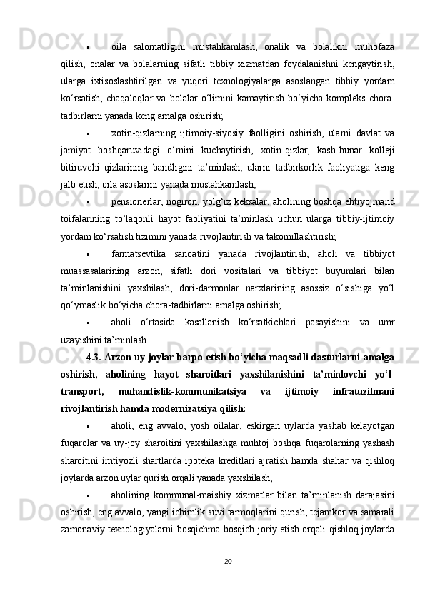  oila   salomatligini   mustahkamlash,   onalik   va   bolalikni   muhofaza
qilish,   onalar   va   bolalarning   sifatli   tibbiy   xizmatdan   foydalanishni   kengaytirish,
ularga   ixtisoslashtirilgan   va   yuqori   texnologiyalarga   asoslangan   tibbiy   yordam
ko‘rsatish,   chaqaloqlar   va   bolalar   o‘limini   kamaytirish   bo‘yicha   kompleks   chora-
tadbirlarni yanada keng amalga oshirish;
 xotin-qizlarning   ijtimoiy-siyosiy   faolligini   oshirish,   ularni   davlat   va
jamiyat   boshqaruvidagi   o‘rnini   kuchaytirish,   xotin-qizlar,   kasb-hunar   kolleji
bitiruvchi   qizlarining   bandligini   ta’minlash,   ularni   tadbirkorlik   faoliyatiga   keng
jalb etish, oila asoslarini yanada mustahkamlash;
 pensionerlar, nogiron, yolg‘iz keksalar, aholining boshqa ehtiyojmand
toifalarining   to‘laqonli   hayot   faoliyatini   ta’minlash   uchun   ularga   tibbiy-ijtimoiy
yordam ko‘rsatish tizimini yanada rivojlantirish va takomillashtirish;
 farmatsevtika   sanoatini   yanada   rivojlantirish,   aholi   va   tibbiyot
muassasalarining   arzon,   sifatli   dori   vositalari   va   tibbiyot   buyumlari   bilan
ta’minlanishini   yaxshilash,   dori-darmonlar   narxlarining   asossiz   o‘sishiga   yo‘l
qo‘ymaslik bo‘yicha chora-tadbirlarni amalga oshirish;
 aholi   o‘rtasida   kasallanish   ko‘rsatkichlari   pasayishini   va   umr
uzayishini ta’minlash.
4.3. Arzon uy-joylar barpo etish bo‘yicha maqsadli dasturlarni amalga
oshirish,   aholining   hayot   sharoitlari   yaxshilanishini   ta’minlovchi   yo‘l-
transport,   muhandislik-kommunikatsiya   va   ijtimoiy   infratuzilmani
rivojlantirish hamda modernizatsiya qilish:
 aholi,   eng   avvalo,   yosh   oilalar,   eskirgan   uylarda   yashab   kelayotgan
fuqarolar   va   uy-joy   sharoitini   yaxshilashga   muhtoj   boshqa   fuqarolarning   yashash
sharoitini   imtiyozli   shartlarda   ipoteka   kreditlari   ajratish   hamda   shahar   va   qishloq
joylarda arzon uylar qurish orqali yanada yaxshilash;
 aholining   kommunal-maishiy   xizmatlar   bilan   ta’minlanish   darajasini
oshirish, eng avvalo, yangi ichimlik suvi tarmoqlarini qurish, tejamkor va samarali
zamonaviy texnologiyalarni bosqichma-bosqich joriy etish orqali qishloq joylarda
20 