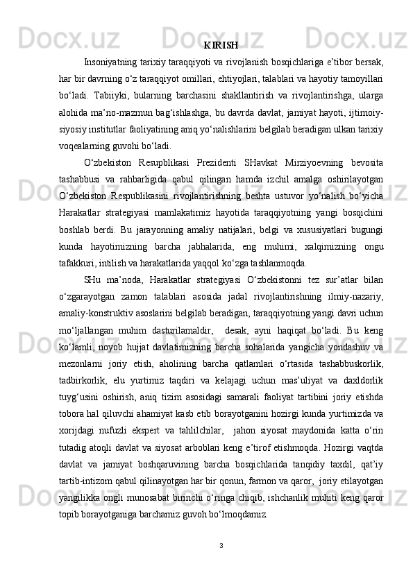 KIRISH
Insoniyatning tarixiy taraqqiyoti va rivojlanish bosqichlariga e’tibor bersak,
har bir davrning o‘z taraqqiyot omillari, ehtiyojlari, talablari va hayotiy tamoyillari
bo‘ladi.   Tabiiyki,   bularning   barchasini   shakllantirish   va   rivojlantirishga,   ularga
alohida ma’no-mazmun bag‘ishlashga, bu davrda davlat, jamiyat hayoti, ijtimoiy-
siyosiy institutlar faoliyatining aniq yo‘nalishlarini belgilab beradigan ulkan tarixiy
voqealarning guvohi bo‘ladi. 
O‘zbekiston   Resupblikasi   Prezidenti   SHavkat   Mirziyoevning   bevosita
tashabbusi   va   rahbarligida   qabul   qilingan   hamda   izchil   amalga   oshirilayotgan
O‘zbekiston   Respublikasini   rivojlantirishning   beshta   ustuvor   yo‘nalish   bo‘yicha
Harakatlar   strategiyasi   mamlakatimiz   hayotida   taraqqiyotning   yangi   bosqichini
boshlab   berdi.   Bu   jarayonning   amaliy   natijalari,   belgi   va   xususiyatlari   bugungi
kunda   hayotimizning   barcha   jabhalarida,   eng   muhimi,   xalqimizning   ongu
tafakkuri, intilish va harakatlarida yaqqol ko‘zga tashlanmoqda.    
SHu   ma’noda,   Harakatlar   strategiyasi   O‘zbekistonni   tez   sur’atlar   bilan
o‘zgarayotgan   zamon   talablari   asosida   jadal   rivojlantirishning   ilmiy-nazariy,
amaliy-konstruktiv asoslarini belgilab beradigan, taraqqiyotning yangi davri uchun
mo‘ljallangan   muhim   dasturilamaldir,     desak,   ayni   haqiqat   bo‘ladi.   Bu   keng
ko‘lamli,   noyob   hujjat   davlatimizning   barcha   sohalarida   yangicha   yondashuv   va
mezonlarni   joriy   etish,   aholining   barcha   qatlamlari   o‘rtasida   tashabbuskorlik,
tadbirkorlik,   elu   yurtimiz   taqdiri   va   kelajagi   uchun   mas’uliyat   va   daxldorlik
tuyg‘usini   oshirish,   aniq   tizim   asosidagi   samarali   faoliyat   tartibini   joriy   etishda
tobora hal qiluvchi ahamiyat kasb etib borayotganini hozirgi kunda yurtimizda va
xorijdagi   nufuzli   ekspert   va   tahlilchilar,     jahon   siyosat   maydonida   katta   o‘rin
tutadig atoqli   davlat  va  siyosat  arboblari  keng  e’tirof  etishmoqda.  Hozirgi  vaqtda
davlat   va   jamiyat   boshqaruvining   barcha   bosqichlarida   tanqidiy   taxdil,   qat’iy
tartib-intizom qabul qilinayotgan har bir qonun, farmon va qaror,  joriy etilayotgan
yangilikka   ongli   munosabat   birinchi   o‘ringa   chiqib,   ishchanlik   muhiti   keng   qaror
topib borayotganiga barchamiz guvoh bo‘lmoqdamiz.  
3 