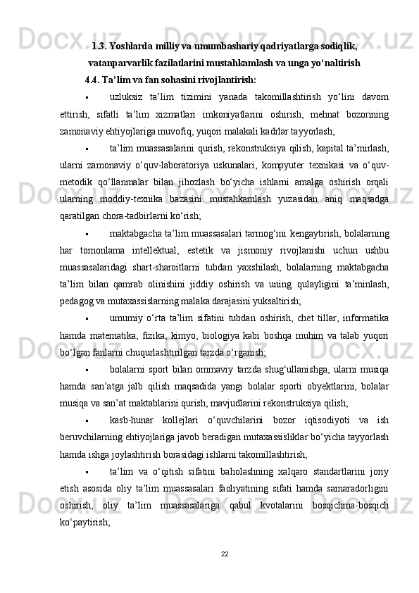 1.3. Yoshlarda milliy va umumbashariy qadriyatlarga sodiqlik,
vatanparvarlik fazilatlarini mustahkamlash va unga yo‘naltirish
4.4. Ta’lim va fan sohasini rivojlantirish:
 uzluksiz   ta’lim   tizimini   yanada   takomillashtirish   yo‘lini   davom
ettirish,   sifatli   ta’lim   xizmatlari   imkoniyatlarini   oshirish,   mehnat   bozorining
zamonaviy ehtiyojlariga muvofiq, yuqori malakali kadrlar tayyorlash;
 ta’lim muassasalarini qurish, rekonstruksiya qilish, kapital ta’mirlash,
ularni   zamonaviy   o‘quv-laboratoriya   uskunalari,   kompyuter   texnikasi   va   o‘quv-
metodik   qo‘llanmalar   bilan   jihozlash   bo‘yicha   ishlarni   amalga   oshirish   orqali
ularning   moddiy-texnika   bazasini   mustahkamlash   yuzasidan   aniq   maqsadga
qaratilgan chora-tadbirlarni ko‘rish;
 maktabgacha ta’lim muassasalari tarmog‘ini kengaytirish, bolalarning
har   tomonlama   intellektual,   estetik   va   jismoniy   rivojlanishi   uchun   ushbu
muassasalaridagi   shart-sharoitlarni   tubdan   yaxshilash,   bolalarning   maktabgacha
ta’lim   bilan   qamrab   olinishini   jiddiy   oshirish   va   uning   qulayligini   ta’minlash,
pedagog va mutaxassislarning malaka darajasini yuksaltirish;
 umumiy   o‘rta   ta’lim   sifatini   tubdan   oshirish,   chet   tillar,   informatika
hamda   matematika,   fizika,   kimyo,   biologiya   kabi   boshqa   muhim   va   talab   yuqori
bo‘lgan fanlarni chuqurlashtirilgan tarzda o‘rganish;
 bolalarni   sport   bilan   ommaviy   tarzda   shug‘ullanishga,   ularni   musiqa
hamda   san’atga   jalb   qilish   maqsadida   yangi   bolalar   sporti   obyektlarini,   bolalar
musiqa va san’at maktablarini qurish, mavjudlarini rekonstruksiya qilish;
 kasb-hunar   kollejlari   o‘quvchilarini   bozor   iqtisodiyoti   va   ish
beruvchilarning ehtiyojlariga javob beradigan mutaxassisliklar bo‘yicha tayyorlash
hamda ishga joylashtirish borasidagi ishlarni takomillashtirish;
 ta’lim   va   o‘qitish   sifatini   baholashning   xalqaro   standartlarini   joriy
etish   asosida   oliy   ta’lim   muassasalari   faoliyatining   sifati   hamda   samaradorligini
oshirish,   oliy   ta’lim   muassasalariga   qabul   kvotalarini   bosqichma-bosqich
ko‘paytirish;
22 