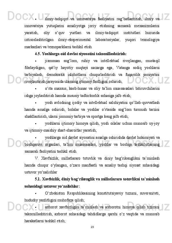  ilmiy-tadqiqot   va   innovatsiya   faoliyatini   rag‘batlantirish,   ilmiy   va
innovatsiya   yutuqlarini   amaliyotga   joriy   etishning   samarali   mexanizmlarini
yaratish,   oliy   o‘quv   yurtlari   va   ilmiy-tadqiqot   institutlari   huzurida
ixtisoslashtirilgan   ilmiy-eksperimental   laboratoriyalar,   yuqori   texnologiya
markazlari va texnoparklarni tashkil etish.
4.5. Yoshlarga oid davlat siyosatini takomillashtirish:
 jismonan   sog‘lom,   ruhiy   va   intellektual   rivojlangan,   mustaqil
fikrlaydigan,   qat’iy   hayotiy   nuqtayi   nazarga   ega,   Vatanga   sodiq   yoshlarni
tarbiyalash,   demokratik   islohotlarni   chuqurlashtirish   va   fuqarolik   jamiyatini
rivojlantirish jarayonida ularning ijtimoiy faolligini oshirish;
 o‘rta   maxsus,   kasb-hunar   va   oliy   ta’lim   muassasalari   bitiruvchilarini
ishga joylashtirish hamda xususiy tadbirkorlik sohasiga jalb etish;
 yosh   avlodning   ijodiy   va   intellektual   salohiyatini   qo‘llab-quvvatlash
hamda   amalga   oshirish,   bolalar   va   yoshlar   o‘rtasida   sog‘lom   turmush   tarzini
shakllantirish, ularni jismoniy tarbiya va sportga keng jalb etish;
 yoshlarni   ijtimoiy   himoya   qilish,   yosh   oilalar   uchun   munosib   uy-joy
va ijtimoiy-maishiy shart-sharoitlar yaratish;
 yoshlarga oid davlat siyosatini amalga oshirishda davlat hokimiyati   va
boshqaruvi   organlari,   ta’lim   muassasalari,   yoshlar   va   boshqa   tashkilotlarning
samarali faoliyatini tashkil etish.
V.   Xavfsizlik,   millatlararo   totuvlik   va   diniy   bag‘rikenglikni   ta’minlash
hamda   chuqur   o‘ylangan,   o‘zaro   manfaatli   va   amaliy   tashqi   siyosat   sohasidagi
ustuvor yo‘nalishlar
5.1. Xavfsizlik, diniy bag‘rikenglik va millatlararo totuvlikni ta’minlash
sohasidagi ustuvor yo‘nalishlar:
 O‘zbekiston   Respublikasining   konstitutsiyaviy   tuzumi,   suvereniteti,
hududiy yaxlitligini muhofaza qilish;
 axborot   xavfsizligini   ta’minlash   va   axborotni   himoya   qilish   tizimini
takomillashtirish,   axborot   sohasidagi   tahdidlarga   qarshi   o‘z   vaqtida   va   munosib
harakatlarni tashkil etish;
23 