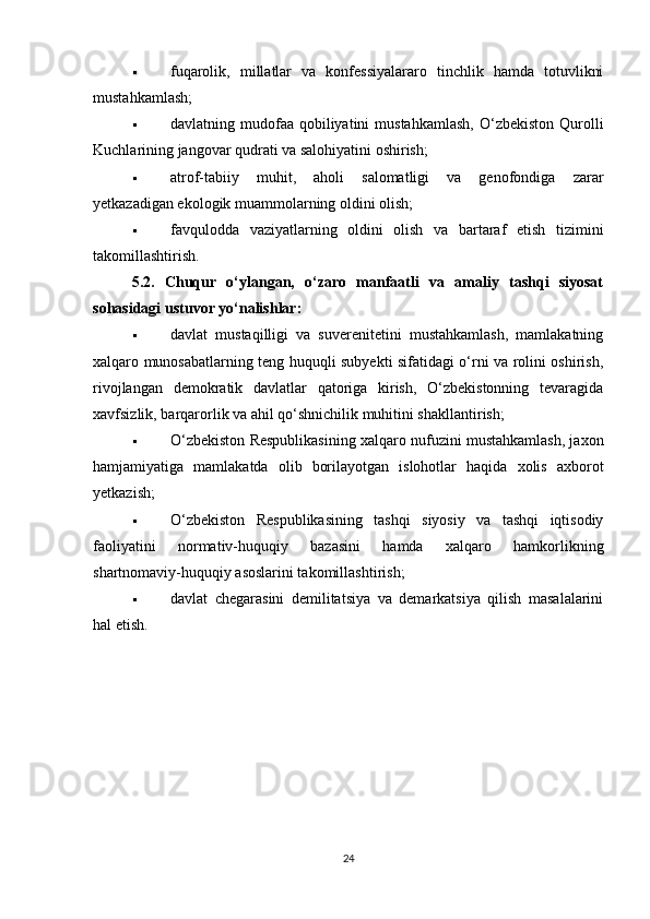  fuqarolik,   millatlar   va   konfessiyalararo   tinchlik   hamda   totuvlikni
mustahkamlash;
 davlatning mudofaa  qobiliyatini   mustahkamlash,   O‘zbekiston  Qurolli
Kuchlarining jangovar qudrati va salohiyatini oshirish;
 atrof-tabiiy   muhit,   aholi   salomatligi   va   genofondiga   zarar
yetkazadigan ekologik muammolarning oldini olish;
 favqulodda   vaziyatlarning   oldini   olish   va   bartaraf   etish   tizimini
takomillashtirish.
5.2.   Chuqur   o‘ylangan,   o‘zaro   manfaatli   va   amaliy   tashqi   siyosat
sohasidagi ustuvor yo‘nalishlar:
 davlat   mustaqilligi   va   suverenitetini   mustahkamlash,   mamlakatning
xalqaro munosabatlarning teng huquqli subyekti sifatidagi o‘rni va rolini oshirish,
rivojlangan   demokratik   davlatlar   qatoriga   kirish,   O‘zbekistonning   tevaragida
xavfsizlik, barqarorlik va ahil qo‘shnichilik muhitini shakllantirish;
 O‘zbekiston Respublikasining xalqaro nufuzini mustahkamlash, jaxon
hamjamiyatiga   mamlakatda   olib   borilayotgan   islohotlar   haqida   xolis   axborot
yetkazish;
 O‘zbekiston   Respublikasining   tashqi   siyosiy   va   tashqi   iqtisodiy
faoliyatini   normativ-huquqiy   bazasini   hamda   xalqaro   hamkorlikning
shartnomaviy-huquqiy asoslarini takomillashtirish;
 davlat   chegarasini   demilitatsiya   va   demarkatsiya   qilish   masalalarini
hal etish.
24 