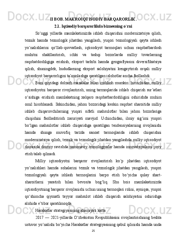 II BOB.  MAKROIQTISODIY BARQARORLIK .
2.1.  Iqtisodiy barqarorlikda biznesning o`rni
So nggi   yillarda   mamlakatimizda   ishlab   chiqarishni   modernizatsiya   qilish,ʻ
texnik   hamda   texnologik   jihatdan   yangilash,   yuqori   texnologiyali   qayta   ishlash
yo nalishlarini   qo llab-quvvatlash,   iqtisodiyot   tarmoqlari   uchun   raqobatbardosh	
ʻ ʻ
muhitni   shakllantirish,   ichki   va   tashqi   bozorlarda   milliy   tovarlarning
raqobatdoshligiga   erishish,   eksport   tarkibi   hamda   geografiyasini   diversifikatsiya
qilish,   shuningdek,   hududlarning   eksport   salohiyatini   kengaytirish   orqali   milliy
iqtisodiyot barqarorligini ta minlashga qaratilgan islohotlar ancha faollashdi.	
ʼ
Buni quyidagi dolzarb masalalar bilan izohlash mumkin: birinchidan, milliy
iqtisodiyotni   barqaror   rivojlantirish,  uning  tarmoqlarida  ishlab   chiqarish  sur atlari	
ʼ
o sishiga   erishish   mamlakatning   xalqaro   raqobatbardoshligini   oshirishda   muhim	
ʻ
omil   hisoblanadi.   Ikkinchidan,   jahon   bozoridagi   keskin   raqobat   sharoitida   milliy
ishlab   chiqaruvchilarning   yuqori   sifatli   mahsulotlar   bilan   jahon   bozorlariga
chiqishini   faollashtirish   zaruriyati   mavjud.   Uchinchidan,   ilmiy   sig imi   yuqori	
ʻ
bo lgan   mahsulotlar   ishlab   chiqarishga   qaratilgan   tendensiyalarning   rivojlanishi	
ʻ
hamda   shunga   muvofiq   tarzda   sanoat   tarmoqlarida   ishlab   chiqarishni
modernizatsiya qilish, texnik va texnologik jihatdan yangilashda milliy iqtisodiyot
doirasida doimiy ravishda zamonaviy texnologiyalar hamda innovatsiyalarni  joriy
etish talab qilinadi.
Milliy   iqtisodiyotni   barqaror   rivojlantirish   ko p   jihatdan   iqtisodiyot	
ʻ
yo nalishlari   hamda   sohalarini   texnik   va   texnologik   jihatdan   yangilash,   yuqori	
ʻ
texnologiyali   qayta   ishlash   tarmoqlarini   barpo   etish   bo yicha   qulay   shart-	
ʻ
sharoitlarni   yaratish   bilan   bevosita   bog liq.   Shu   bois   mamlakatimizda	
ʻ
iqtisodiyotning barqaror rivojlanishi uchun uning tarmoqlari rolini, ayniqsa, yuqori
qo shimcha   qiymatli   tayyor   mahsulot   ishlab   chiqarish   salohiyatini   oshirishga	
ʻ
alohida e tibor qaratilmoqda.	
ʼ
Harakatlar strategiyasining ahamiyati katta
2017  —  2021-yillarda  O zbekiston  Respublikasini   rivojlantirishning  beshta	
ʻ
ustuvor yo nalishi bo yicha Harakatlar strategiyasining qabul qilinishi hamda unda	
ʻ ʻ
25 