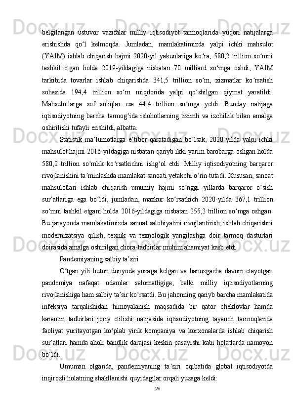 belgilangan   ustuvor   vazifalar   milliy   iqtisodiyot   tarmoqlarida   yuqori   natijalarga
erishishda   qo l   kelmoqda.   Jumladan,   mamlakatimizda   yalpi   ichki   mahsulotʻ
(YAIM)   ishlab   chiqarish   hajmi   2020-yil   yakunlariga   ko ra,   580,2   trillion   so mni	
ʻ ʻ
tashkil   etgan   holda   2019-yildagiga   nisbatan   70   milliard   so mga   oshdi,   YAIM	
ʻ
tarkibida   tovarlar   ishlab   chiqarishda   341,5   trillion   so m,   xizmatlar   ko rsatish	
ʻ ʻ
sohasida   194,4   trillion   so m   miqdorida   yalpi   qo shilgan   qiymat   yaratildi.	
ʻ ʻ
Mahsulotlarga   sof   soliqlar   esa   44,4   trillion   so mga   yetdi.   Bunday   natijaga	
ʻ
iqtisodiyotning   barcha   tarmog ida   islohotlarning   tizimli   va   izchillik   bilan   amalga	
ʻ
oshirilishi tufayli erishildi, albatta.
Statistik   ma lumotlarga   e tibor   qaratadigan   bo lsak,   2020-yilda   yalpi   ichki	
ʼ ʼ ʻ
mahsulot hajmi 2016-yildagiga nisbatan qariyb ikki yarim barobarga oshgan holda
580,2   trillion   so mlik   ko rsatkichni   ishg ol   etdi.   Milliy   iqtisodiyotning   barqaror
ʻ ʻ ʻ
rivojlanishini ta minlashda mamlakat sanoati yetakchi o rin tutadi. Xususan, sanoat
ʼ ʻ
mahsulotlari   ishlab   chiqarish   umumiy   hajmi   so nggi   yillarda   barqaror   o sish	
ʻ ʻ
sur atlariga   ega   bo ldi,   jumladan,   mazkur   ko rsatkich   2020-yilda   367,1   trillion	
ʼ ʻ ʻ
so mni tashkil etgani holda 2016-yildagiga nisbatan 255,2 trillion so mga oshgan.
ʻ ʻ
Bu jarayonda mamlakatimizda sanoat salohiyatini rivojlantirish, ishlab chiqarishni
modernizatsiya   qilish,   texnik   va   texnologik   yangilashga   doir   tarmoq   dasturlari
doirasida amalga oshirilgan chora-tadbirlar muhim ahamiyat kasb etdi.
Pandemiyaning salbiy ta siri	
ʼ
O tgan   yili   butun   dunyoda  yuzaga   kelgan   va   hanuzgacha   davom   etayotgan	
ʻ
pandemiya   nafaqat   odamlar   salomatligiga,   balki   milliy   iqtisodiyotlarning
rivojlanishiga ham salbiy ta sir ko rsatdi. Bu jahonning qariyb barcha mamlakatida	
ʼ ʻ
infeksiya   tarqalishidan   himoyalanish   maqsadida   bir   qator   cheklovlar   hamda
karantin   tadbirlari   joriy   etilishi   natijasida   iqtisodiyotning   tayanch   tarmoqlarida
faoliyat   yuritayotgan   ko plab   yirik   kompaniya   va   korxonalarda   ishlab   chiqarish	
ʻ
sur atlari   hamda  aholi   bandlik  darajasi   keskin   pasayishi   kabi   holatlarda   namoyon	
ʼ
bo ldi.
ʻ
Umuman   olganda,   pandemiyaning   ta siri   oqibatida   global   iqtisodiyotda	
ʼ
inqirozli holatning shakllanishi quyidagilar orqali yuzaga keldi:
26 