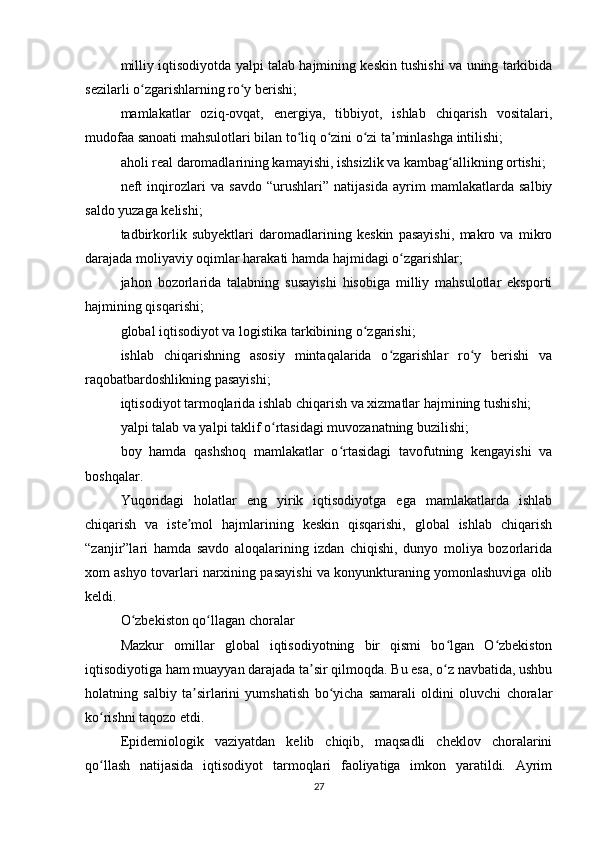 milliy iqtisodiyotda yalpi talab hajmining keskin tushishi va uning tarkibida
sezilarli o zgarishlarning ro y berishi;ʻ ʻ
mamlakatlar   oziq-ovqat,   energiya,   tibbiyot,   ishlab   chiqarish   vositalari,
mudofaa sanoati mahsulotlari bilan to liq o zini o zi ta minlashga intilishi;	
ʻ ʻ ʻ ʼ
aholi real daromadlarining kamayishi, ishsizlik va kambag allikning ortishi;	
ʻ
neft   inqirozlari   va   savdo   “urushlari”   natijasida   ayrim   mamlakatlarda   salbiy
saldo yuzaga kelishi;
tadbirkorlik   subyektlari   daromadlarining   keskin   pasayishi,   makro   va   mikro
darajada moliyaviy oqimlar harakati hamda hajmidagi o zgarishlar;	
ʻ
jahon   bozorlarida   talabning   susayishi   hisobiga   milliy   mahsulotlar   eksporti
hajmining qisqarishi;
global iqtisodiyot va logistika tarkibining o zgarishi;	
ʻ
ishlab   chiqarishning   asosiy   mintaqalarida   o zgarishlar   ro y   berishi   va	
ʻ ʻ
raqobatbardoshlikning pasayishi;
iqtisodiyot tarmoqlarida ishlab chiqarish va xizmatlar hajmining tushishi;
yalpi talab va yalpi taklif o rtasidagi muvozanatning buzilishi;	
ʻ
boy   hamda   qashshoq   mamlakatlar   o rtasidagi   tavofutning   kengayishi   va	
ʻ
boshqalar.
Yuqoridagi   holatlar   eng   yirik   iqtisodiyotga   ega   mamlakatlarda   ishlab
chiqarish   va   iste mol   hajmlarining   keskin   qisqarishi,   global   ishlab   chiqarish	
ʼ
“zanjir”lari   hamda   savdo   aloqalarining   izdan   chiqishi,   dunyo   moliya   bozorlarida
xom ashyo tovarlari narxining pasayishi va konyunkturaning yomonlashuviga olib
keldi.
O zbekiston qo llagan choralar	
ʻ ʻ
Mazkur   omillar   global   iqtisodiyotning   bir   qismi   bo lgan   O zbekiston	
ʻ ʻ
iqtisodiyotiga ham muayyan darajada ta sir qilmoqda. Bu esa, o z navbatida, ushbu	
ʼ ʻ
holatning   salbiy   ta sirlarini   yumshatish   bo yicha   samarali   oldini   oluvchi   choralar	
ʼ ʻ
ko rishni taqozo etdi.	
ʻ
Epidemiologik   vaziyatdan   kelib   chiqib,   maqsadli   cheklov   choralarini
qo llash   natijasida   iqtisodiyot   tarmoqlari   faoliyatiga   imkon   yaratildi.   Ayrim
ʻ
27 