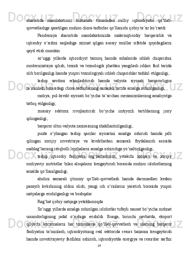sharoitida   mamlakatimiz   hukumati   tomonidan   milliy   iqtisodiyotni   qo llab-ʻ
quvvatlashga qaratilgan muhim chora-tadbirlar qo llanishi ijobiy ta sir ko rsatdi.	
ʻ ʼ ʻ
Pandemiya   sharoitida   mamlakatimizda   makroiqtisodiy   barqarorlik   va
iqtisodiy   o sishni   saqlashga   xizmat   qilgan   asosiy   omillar   sifatida   quyidagilarni	
ʻ
qayd etish mumkin:
so nggi   yillarda   iqtisodiyot   tarmoq   hamda   sohalarida   ishlab   chiqarishni	
ʻ
modernizatsiya   qilish,   texnik   va   texnologik   jihatdan   yangilash   ishlari   faol   tarzda
olib borilganligi hamda yuqori texnologiyali ishlab chiqarishlar tashkil etilganligi;
tashqi   savdoni   erkinlashtirish   hamda   valyuta   siyosati   barqarorligini
ta minlash borasidagi chora-tadbirlarning samarali tarzda amalga oshirilganligi;	
ʼ
moliya, pul-kredit siyosati bo yicha ta sirchan mexanizmlarning amaliyotga	
ʻ ʼ
tatbiq etilganligi;
xususiy   sektorni   rivojlantirish   bo yicha   imtiyozli   tartiblarning   joriy	
ʻ
qilinganligi;
barqaror oltin-valyuta zaxirasining shakllantirilganligi;
puxta   o ylangan   tashqi   qarzlar   siyosatini   amalga   oshirish   hamda   jalb	
ʻ
qilingan   xorijiy   investitsiya   va   kreditlardan   samarali   foydalanish   asosida
mablag larning istiqbolli loyihalarni amalga oshirishga yo naltirilganligi;	
ʻ ʻ
tashqi   iqtisodiy   faoliyatni   rag batlantirish,   yetakchi   xalqaro   va   xorijiy	
ʻ
moliyaviy   institutlar   bilan   aloqalarni   kengaytirish   borasida   muhim   islohotlarning
amalda qo llanilganligi;	
ʻ
aholini   samarali   ijtimoiy   qo llab-quvvatlash   hamda   daromadlari   keskin	
ʻ
pasayib   ketishining   oldini   olish,   yangi   ish   o rinlarini   yaratish   borasida   yuqori	
ʻ
natijalarga erishilganligi va boshqalar.
Rag bat ijobiy natijaga yetaklamoqda	
ʻ
So nggi yillarda amalga oshirilgan islohotlar tufayli sanoat bo yicha mehnat
ʻ ʻ
unumdorligining   jadal   o sishiga   erishildi.   Bunga,   birinchi   navbatda,   eksport	
ʻ
qiluvchi   korxonalarni   har   tomonlama   qo llab-quvvatlash   va   ularning   barqaror	
ʻ
faoliyatini   ta minlash,   iqtisodiyotning   real   sektorida   resurs   bazasini   kengaytirish	
ʼ
hamda investitsiyaviy faollikni oshirish, iqtisodiyotda energiya va resurslar sarfini
29 