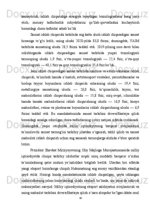 kamaytirish,   ishlab   chiqarishga   energiya   tejaydigan   texnologiyalarni   keng   joriy
etish,   xususiy   tadbirkorlik   subyektlarini   qo llab-quvvatlashni   kuchaytirishʻ
borasidagi chora-tadbirlar sabab bo ldi.	
ʻ
Sanoat ishlab chiqarishi tarkibida eng katta ulush ishlab chiqaradigan sanoat
hissasiga   to g ri   kelib,   uning   ulushi   2020-yilda   83,0   foizni,   shuningdek,   YAIM	
ʻ ʻ
tarkibida   sanoatning   ulushi   28,5   foizni   tashkil   etdi.   2019-yilning   mos   davri   bilan
solishtirganda   ishlab   chiqaradigan   sanoat   tarkibida   yuqori   texnologiyali
tarmoqning   ulushi   1,9   foiz,   o rta-yuqori   texnologiyali   —   22,4   foiz,   o rta-quyi	
ʻ ʻ
texnologiyali — 40,1 foiz va quyi texnologiyalisi 35,6 foiz bo ldi.	
ʻ
Jami ishlab chiqaradigan sanoat tarkibida mashina va asbob-uskunalar ishlab
chiqarish, ta mirlash hamda o rnatish, avtotransport vositalari, yarimtirkamalar va	
ʼ ʻ
boshqa   tayyor   buyumlarni   ishlab   chiqarish   sohasining   ulushi   —   19,4   foiz,
metallurgiya   sanoatining   ulushi   —   26,0   foiz,   to qimachilik,   kiyim,   teri	
ʻ
mahsulotlarini   ishlab   chiqarishning   ulushi   —   15,8   foiz,   oziq-ovqat,   ichimliklar
hamda   tamaki   mahsulotlarini   ishlab   chiqarishning   ulushi   —   16,9   foiz,   kimyo
mahsulotlari, rezina va plastmassa  buyumlarini ishlab chiqarishning ulushi — 6,9
foizni   tashkil   etdi.   Bu   mamlakatimizda   sanoat   tarkibini   diversifikatsiya   qilish
borasidagi amalga oshirilgan chora-tadbirlarning ijobiy natijasi sifatida izohlanadi.
Shuningdek,   yaqin   istiqbolda   milliy   iqtisodiyotning   barqaror   rivojlanishini
ta minlovchi   sanoat   tarmog ini   tarkibiy   jihatdan   o rganish,   tahlil   qilish   va   sanoat	
ʼ ʻ ʻ
mahsuloti ishlab chiqarish uchun eng samarali tarmoqlarga alohida e tibor qaratish	
ʼ
lozim.
Prezident   Shavkat   Mirziyoyevning   Oliy   Majlisga   Murojaatnomasida   milliy
iqtisodiyotda   chuqur   tarkibiy   islohotlar   orqali   uzoq   muddatli   barqaror   o sishni	
ʻ
ta minlashning   qator   muhim   yo nalishlari   belgilab   berildi.   Ulardan   biri   sifatida	
ʼ ʻ
yangi   eksport   bozorlariga   chiqish   Hukumatning   eng   asosiy   vazifalaridan   ekanligi
qayd   etildi.   Hozirgi   kunda   mamlakatimizda   ishlab   chiqarilgan,   qayta   ishlangan
mahsulotlarning jahon bozorlaridagi ulushi sezilarli bo lsada, uni yana-da oshirish	
ʻ
imkoniyatlari   mavjud. Milliy  iqtisodiyotning eksport  salohiyatini   rivojlantirish  va
uning mahsulot tarkibini diversifikatsiya qilish o zaro aloqador bo lgan ikkita omil	
ʻ ʻ
30 