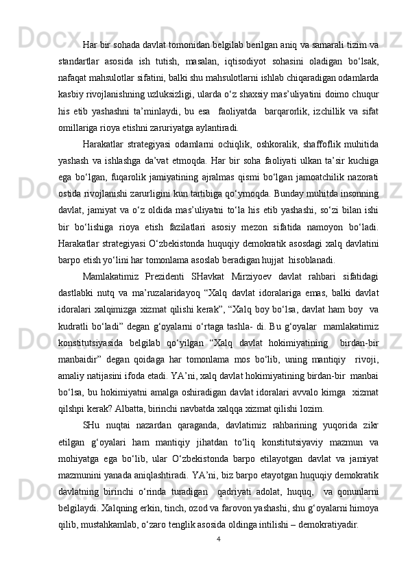 Har bir sohada davlat tomonidan belgilab berilgan aniq va samarali tizim va
standartlar   asosida   ish   tutish,   masalan,   iqtisodiyot   sohasini   oladigan   bo‘lsak,
nafaqat mahsulotlar sifatini, balki shu mahsulotlarni ishlab chiqaradigan odamlarda
kasbiy rivojlanishning uzluksizligi, ularda o‘z shaxsiy mas’uliyatini doimo chuqur
his   etib   yashashni   ta’minlaydi,   bu   esa     faoliyatda     barqarorlik,   izchillik   va   sifat
omillariga rioya etishni zaruriyatga aylantiradi.  
Harakatlar   strategiyasi   odamlarni   ochiqlik,   oshkoralik,   shaffoflik   muhitida
yashash   va   ishlashga   da’vat   etmoqda.   Har   bir   soha   faoliyati   ulkan   ta’sir   kuchiga
ega   bo‘lgan,   fuqarolik   jamiyatining   ajralmas   qismi   bo‘lgan   jamoatchilik   nazorati
ostida rivojlanishi zarurligini kun tartibiga qo‘ymoqda. Bunday muhitda insonning
davlat,   jamiyat   va   o‘z   oldida   mas’uliyatni   to‘la   his   etib   yashashi,   so‘zi   bilan   ishi
bir   bo‘lishiga   rioya   etish   fazilatlari   asosiy   mezon   sifatida   namoyon   bo‘ladi.
Harakatlar strategiyasi O‘zbekistonda huquqiy demokratik asosdagi  xalq davlatini
barpo etish yo‘lini har tomonlama asoslab beradigan hujjat  hisoblanadi.   
Mamlakatimiz   Prezidenti   SHavkat   Mirziyoev   davlat   rahbari   sifatidagi
dastlabki   nutq   va   ma’ruzalaridayoq   “Xalq   davlat   idoralariga   emas,   balki   davlat
idoralari   xalqimizga  xizmat   qilishi  kerak”,  “Xalq  boy bo‘lsa,  davlat   ham  boy   va
kudratli   bo‘ladi”   degan   g‘oyalarni   o‘rtaga   tashla-   di.   Bu   g‘oyalar     mamlakatimiz
konstitutsiyasida   belgilab   qo‘yilgan   “Xalq   davlat   hokimiyatining     birdan-bir
manbaidir”   degan   qoidaga   har   tomonlama   mos   bo‘lib,   uning   mantiqiy     rivoji,
amaliy natijasini ifoda etadi. YA’ni, xalq davlat hokimiyatining birdan-bir  manbai
bo‘lsa,   bu   hokimiyatni   amalga   oshiradigan   davlat   idoralari   avvalo   kimga    xizmat
qilshpi kerak? Albatta, birinchi navbatda xalqqa xizmat qilishi lozim.   
SHu   nuqtai   nazardan   qaraganda,   davlatimiz   rahbarining   yuqorida   zikr
etilgan   g‘oyalari   ham   mantiqiy   jihatdan   to‘liq   konstitutsiyaviy   mazmun   va
mohiyatga   ega   bo‘lib,   ular   O‘zbekistonda   barpo   etilayotgan   davlat   va   jamiyat
mazmunini yanada aniqlashtiradi. YA’ni, biz barpo etayotgan huquqiy demokratik
davlatning   birinchi   o‘rinda   turadigan     qadriyati   adolat,   huquq,     va   qonunlarni
belgilaydi. Xalqning erkin, tinch, ozod va farovon yashashi, shu g‘oyalarni himoya
qilib, mustahkamlab, o‘zaro tenglik asosida oldinga intilishi – demokratiyadir.  
4 