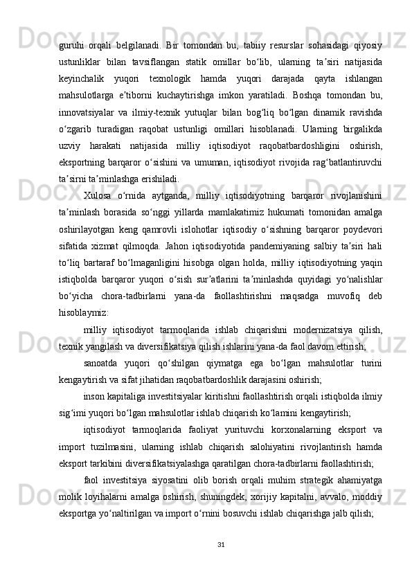 guruhi   orqali   belgilanadi.   Bir   tomondan   bu,   tabiiy   resurslar   sohasidagi   qiyosiy
ustunliklar   bilan   tavsiflangan   statik   omillar   bo lib,   ularning   ta siri   natijasidaʻ ʼ
keyinchalik   yuqori   texnologik   hamda   yuqori   darajada   qayta   ishlangan
mahsulotlarga   e tiborni   kuchaytirishga   imkon   yaratiladi.   Boshqa   tomondan   bu,	
ʼ
innovatsiyalar   va   ilmiy-texnik   yutuqlar   bilan   bog liq   bo lgan   dinamik   ravishda	
ʻ ʻ
o zgarib   turadigan   raqobat   ustunligi   omillari   hisoblanadi.   Ularning   birgalikda	
ʻ
uzviy   harakati   natijasida   milliy   iqtisodiyot   raqobatbardoshligini   oshirish,
eksportning   barqaror   o sishini   va   umuman,   iqtisodiyot   rivojida   rag batlantiruvchi	
ʻ ʻ
ta sirni ta minlashga erishiladi.	
ʼ ʼ
Xulosa   o rnida   aytganda,   milliy   iqtisodiyotning   barqaror   rivojlanishini	
ʻ
ta minlash   borasida   so nggi   yillarda   mamlakatimiz   hukumati   tomonidan   amalga	
ʼ ʻ
oshirilayotgan   keng   qamrovli   islohotlar   iqtisodiy   o sishning   barqaror   poydevori	
ʻ
sifatida   xizmat   qilmoqda.   Jahon   iqtisodiyotida   pandemiyaning   salbiy   ta siri   hali	
ʼ
to liq   bartaraf   bo lmaganligini   hisobga   olgan   holda,   milliy   iqtisodiyotning   yaqin	
ʻ ʻ
istiqbolda   barqaror   yuqori   o sish   sur atlarini   ta minlashda   quyidagi   yo nalishlar	
ʻ ʼ ʼ ʻ
bo yicha   chora-tadbirlarni   yana-da   faollashtirishni   maqsadga   muvofiq   deb	
ʻ
hisoblaymiz:
milliy   iqtisodiyot   tarmoqlarida   ishlab   chiqarishni   modernizatsiya   qilish,
texnik yangilash va diversifikatsiya qilish ishlarini yana-da faol davom ettirish;
sanoatda   yuqori   qo shilgan   qiymatga   ega   bo lgan   mahsulotlar   turini	
ʻ ʻ
kengaytirish va sifat jihatidan raqobatbardoshlik darajasini oshirish;
inson kapitaliga investitsiyalar kiritishni faollashtirish orqali istiqbolda ilmiy
sig imi yuqori bo lgan mahsulotlar ishlab chiqarish ko lamini kengaytirish;	
ʻ ʻ ʻ
iqtisodiyot   tarmoqlarida   faoliyat   yurituvchi   korxonalarning   eksport   va
import   tuzilmasini,   ularning   ishlab   chiqarish   salohiyatini   rivojlantirish   hamda
eksport tarkibini diversifikatsiyalashga qaratilgan chora-tadbirlarni faollashtirish;
faol   investitsiya   siyosatini   olib   borish   orqali   muhim   strategik   ahamiyatga
molik   loyihalarni   amalga   oshirish,   shuningdek,   xorijiy   kapitalni,   avvalo,   moddiy
eksportga yo naltirilgan va import o rnini bosuvchi ishlab chiqarishga jalb qilish;	
ʻ ʻ
31 