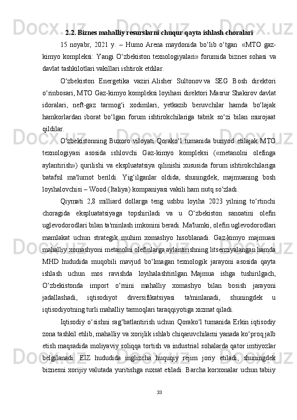 2.2.  Biznes mahalliy resurslarni chuqur qayta ishlash choralari
15   noyabr,   2021   y .   –   Humo   Arena   maydonida   bo‘lib   o‘tgan     «MTO   gaz-
kimyo   kompleksi:   Yangi   O‘zbekiston   texnologiyalari»   forumida   biznes   sohasi   va
davlat tashkilotlari vakillari ishtirok etdilar.
O‘zbekiston   Energetika   vaziri   Alisher   Sultonov   va   SEG   Bosh   direktori
o‘rinbosari, MTO Gaz-kimyo kompleksi loyihasi direktori   Masrur Shakirov   davlat
idoralari,   neft-gaz   tarmog‘i   xodimlari,   yetkazib   beruvchilar   hamda   bo‘lajak
hamkorlardan   iborat   bo‘lgan   forum   ishtirokchilariga   tabrik   so‘zi   bilan   murojaat
qildilar.  
O‘zbekistonning   Buxoro   viloyati   Qorako‘l   tumanida   bunyod   etilajak   MTO
texnologiyasi   asosida   ishlovchi   Gaz-kimyo   kompleksi   («metanolni   olefinga
aylantirish»)   qurilishi   va   ekspluatatsiya   qilinishi   xususida   forum   ishtirokchilariga
batafsil   ma'lumot   berildi.   Yig‘ilganlar   oldida,   shuningdek,   majmuaning   bosh
loyihalovchisi –   Wood (Italiya)   kompaniyasi vakili ham nutq so‘zladi.
Qiymati   2,8   milliard   dollarga   teng   ushbu   loyiha   2023   yilning   to‘rtinchi
choragida   ekspluatatsiyaga   topshiriladi   va   u   O‘zbekiston   sanoatini   olefin
uglevodorodlari bilan ta'minlash imkonini beradi. Ma'lumki, olefin uglevodorodlari
mamlakat   uchun   strategik   muhim   xomashyo   hisoblanadi.   Gaz-kimyo   majmuasi
mahalliy xomashyoni metanolni olefinlarga aylantirishning litsenziyalangan hamda
MHD   hududida   muqobili   mavjud   bo‘lmagan   texnologik   jarayoni   asosida   qayta
ishlash   uchun   mos   ravishda   loyihalashtirilgan.   Majmua   ishga   tushirilgach,
O‘zbekistonda   import   o‘rnini   mahalliy   xomashyo   bilan   bosish   jarayoni
jadallashadi,   iqtisodiyot   diversifikatsiyasi   ta'minlanadi,   shuningdek   u
iqtisodiyotning turli mahalliy tarmoqlari taraqqiyotiga xizmat qiladi.
Iqtisodiy   o‘sishni   rag‘batlantirish   uchun   Qorako‘l   tumanida   Erkin   iqtisodiy
zona tashkil etilib,   mahalliy va xorijlik ishlab chiqaruvchilarni yanada ko‘proq jalb
etish maqsadida moliyaviy soliqqa tortish va industrial sohalarda qator imtiyozlar
belgilanadi.   EIZ   hududida   inglizcha   huquqiy   rejim   joriy   etiladi,   shuningdek
biznesni xorijiy valutada yuritishga ruxsat etiladi. Barcha korxonalar uchun tabiiy
33 