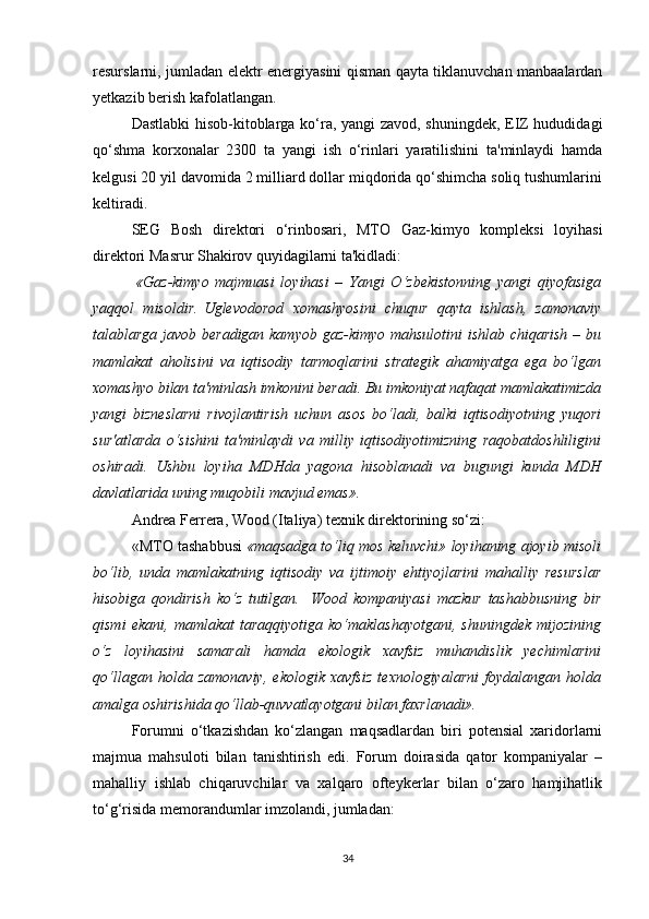 resurslarni, jumladan elektr energiyasini qisman qayta tiklanuvchan manbaalardan
yetkazib berish kafolatlangan.
Dastlabki hisob-kitoblarga ko‘ra, yangi  zavod, shuningdek, EIZ hududidagi
qo‘shma   korxonalar   2300   ta   yangi   ish   o‘rinlari   yaratilishini   ta'minlaydi   hamda
kelgusi 20 yil davomida 2 milliard dollar miqdorida qo‘shimcha soliq tushumlarini
keltiradi.
SEG   Bosh   direktori   o‘rinbosari,   MTO   Gaz-kimyo   kompleksi   loyihasi
direktori   Masrur Shakirov quyidagilarni ta'kidladi:
  «Gaz-kimyo   majmuasi   loyihasi   –   Yangi   O‘zbekistonning   yangi   qiyofasiga
yaqqol   misoldir.   Uglevodorod   xomashyosini   chuqur   qayta   ishlash,   zamonaviy
talablarga javob beradigan kamyob gaz-kimyo mahsulotini ishlab chiqarish  – bu
mamlakat   aholisini   va   iqtisodiy   tarmoqlarini   strategik   ahamiyatga   ega   bo‘lgan
xomashyo bilan ta'minlash imkonini beradi. Bu imkoniyat nafaqat mamlakatimizda
yangi   bizneslarni   rivojlantirish   uchun   asos   bo‘ladi,   balki   iqtisodiyotning   yuqori
sur'atlarda   o‘sishini   ta'minlaydi   va   milliy   iqtisodiyotimizning   raqobatdoshliligini
oshiradi.   Ushbu   loyiha   MDHda   yagona   hisoblanadi   va   bugungi   kunda   MDH
davlatlarida uning muqobili mavjud emas».  
Andrea Ferrera, Wood (Italiya) texnik direktorining so‘zi:
«MTO tashabbusi   «maqsadga to‘liq mos keluvchi» loyihaning ajoyib misoli
bo‘lib,   unda   mamlakatning   iqtisodiy   va   ijtimoiy   ehtiyojlarini   mahalliy   resurslar
hisobiga   qondirish   ko‘z   tutilgan.     Wood   kompaniyasi   mazkur   tashabbusning   bir
qismi   ekani,   mamlakat   taraqqiyotiga   ko‘maklashayotgani,   shuningdek   mijozining
o‘z   loyihasini   samarali   hamda   ekologik   xavfsiz   muhandislik   yechimlarini
qo‘llagan   holda   zamonaviy,   ekologik   xavfsiz   texnologiyalarni   foydalangan   holda
amalga oshirishida qo‘llab-quvvatlayotgani bilan faxrlanadi».
Forumni   o‘tkazishdan   ko‘zlangan   maqsadlardan   biri   potensial   xaridorlarni
majmua   mahsuloti   bilan   tanishtirish   edi.   Forum   doirasida   qator   kompaniyalar   –
mahalliy   ishlab   chiqaruvchilar   va   xalqaro   ofteykerlar   bilan   o‘zaro   hamjihatlik
to‘g‘risida memorandumlar imzolandi, jumladan:
34 