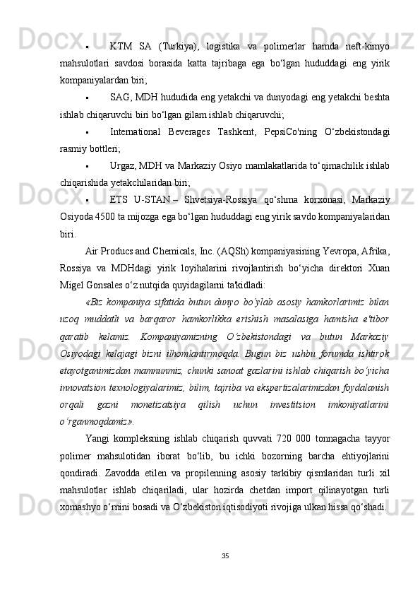  KTM   SA   (Turkiya),   logistika   va   polimerlar   hamda   neft-kimyo
mahsulotlari   savdosi   borasida   katta   tajribaga   ega   bo‘lgan   hududdagi   eng   yirik
kompaniyalardan biri;
 SAG, MDH hududida eng yetakchi va dunyodagi eng yetakchi beshta
ishlab chiqaruvchi biri bo‘lgan gilam ishlab chiqaruvchi;
 International   Beverages   Tashkent,   PepsiCo'ning   O‘zbekistondagi
rasmiy bottleri;
 Urgaz,   MDH va Markaziy Osiyo mamlakatlarida to‘qimachilik ishlab
chiqarishida yetakchilaridan biri;
 ETS   U-STAN   –   Shvetsiya-Rossiya   qo‘shma   korxonasi,   Markaziy
Osiyoda 4500 ta mijozga ega bo‘lgan hududdagi eng yirik savdo kompaniyalaridan
biri.
Air Producs and Chemicals, Inc. (AQSh) kompaniyasining Yevropa, Afrika,
Rossiya   va   MDHdagi   yirik   loyihalarini   rivojlantirish   bo‘yicha   direktori   Xuan
Migel Gonsales o‘z nutqida quyidagilarni ta'kidladi:
«Biz   kompaniya   sifatida   butun   dunyo   bo‘ylab   asosiy   hamkorlarimiz   bilan
uzoq   muddatli   va   barqaror   hamkorlikka   erishish   masalasiga   hamisha   e'tibor
qaratib   kelamiz.   Kompaniyamizning   O‘zbekistondagi   va   butun   Markaziy
Osiyodagi   kelajagi   bizni   ilhomlantirmoqda.   Bugun   biz   ushbu   forumda   ishtirok
etayotganimizdan mamnunmiz,  chunki  sanoat  gazlarini  ishlab  chiqarish  bo‘yicha
innovatsion texnologiyalarimiz, bilim, tajriba va ekspertizalarimizdan foydalanish
orqali   gazni   monetizatsiya   qilish   uchun   investitsion   imkoniyatlarini
o‘rganmoqdamiz».
Yangi   kompleksning   ishlab   chiqarish   quvvati   720   000   tonnagacha   tayyor
polimer   mahsulotidan   iborat   bo‘lib,   bu   ichki   bozorning   barcha   ehtiyojlarini
qondiradi.   Zavodda   etilen   va   propilenning   asosiy   tarkibiy   qismlaridan   turli   xil
mahsulotlar   ishlab   chiqariladi,   ular   hozirda   chetdan   import   qilinayotgan   turli
xomashyo o‘rnini bosadi va O‘zbekiston iqtisodiyoti rivojiga ulkan hissa qo‘shadi.
35 