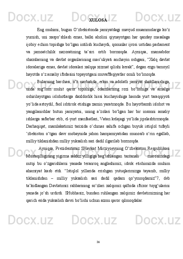 XULOSA
Eng muhimi, bugun O‘zbekistonda jamiyatdagi mavjud muammolarga ko‘z
yumish,   uni   xaspo‘shlash   emas,   balki   aholini   qiynayotgan   har   qanday   masalaga
ijobiy echim topishga bo‘lgan intilish kuchaydi, qonunlar ijrosi ustidan parlament
va   jamoatchilik   nazoratining   ta’siri   ortib   bormoqda.   Ayniqsa,   mansabdor
shaxslarning   va   davlat   organlarining   mas’uliyati   anchayin   oshgani,   “Xalq   davlat
idoralariga emas, davlat idoralari xalqqa xizmat qilishi kerak”, degan ezgu tamoyil
hayotda o‘z amaliy ifodasini topayotgani muvaffaqiyatlar omili bo‘lmoqda.   
Bularning   barchasi,   o‘z   navbatida,   erkin   va   adolatli   jamiyat   shakllanishiga,
unda   sog‘lom   muhit   qaror   topishiga,   odamlarning   rozi   bo‘lishiga   va   amalga
oshirilayotgan   islohotlarga   daxldorlik   hissi   kuchayishiga   hamda   yurt   taraqqiyoti
yo‘lida astoydil, faol ishtirok etishiga zamin yaratmoqda. Bu hayotbaxsh islohot va
yangilanishlar   butun   jamiyatni,   uning   a’zolari   bo‘lgan   har   bir   insonni   amaliy
ishlarga safarbar etib, el-yurt manfaatlari, Vatan kelajagi yo‘lida jipslashtirmoqda.
Darhaqiqat,   mamlakatimiz   tarixida   o‘chmas   sahifa   ochgan   buyuk   istiqlol   tufayli
‘zbekiston   o‘tgan   davr   mobaynida   jahon   hamjamiyatidan   munosib   o‘rin   egallab,
milliy tiklanishdan milliy yuksalish sari dadil ilgarilab bormoqda.
  Ayniqsa,   Prezidentimiz   SHavkat   Mirziyoevning   O‘zbekiston   Respublikasi
Mustaqilligining yigirma sakkiz yilligiga bag‘ishlangan  tantanali   marosimdagi
nutqi   bu   o‘zgarishlarni   yanada   teranroq   anglashimiz,   idrok   etishimizda   muhim
ahamiyat   kasb   etdi.   “Istiqlol   yillarida   erishgan   yutuqlarimizga   tayanib,   milliy
tiklanishdan   –   milliy   yuksalish   sari   dadil   qadam   qo‘ymoqdamiz”7,   deb
ta’kidlangan   Davlatimiz   rahbarining   so‘zlari   xalqimiz   qalbida   iftixor   tuyg‘ularini
yanada   jo‘sh   urdirdi.   SHubhasiz,   bundan   ruhlangan   xalqimiz   davlatimizning   har
qarich erida yuksalish davri bo‘lishi uchun azmu qaror qilmoqdalar. 
36 