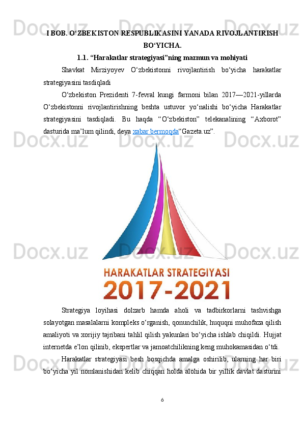 I BOB. O‘ZBEKISTON RESPUBLIKASINI YANADA RIVOJLANTIRISH
BO‘YICHA.
1.1. “Harakatlar strategiyasi”ning mazmun va mohiyati
Shavkat   Mirziyoyev   O‘zbekistonni   rivojlantirish   bo‘yicha   harakatlar
strategiyasini tasdiqladi
O‘zbekiston   Prezidenti   7-fevral   kungi   farmoni   bilan   2017—2021-yillarda
O‘zbekistonni   rivojlantirishning   beshta   ustuvor   yo‘nalishi   bo‘yicha   Harakatlar
strategiyasini   tasdiqladi.   Bu   haqda   “O‘zbekiston”   telekanalining   “Axborot”
dasturida ma’lum qilindi, deya   xabar bermoqda “Gazeta.uz”.
Strategiya   loyihasi   dolzarb   hamda   aholi   va   tadbirkorlarni   tashvishga
solayotgan masalalarni kompleks o‘rganish, qonunchilik, huquqni muhofaza qilish
amaliyoti va xorijiy tajribani tahlil qilish yakunlari bo‘yicha ishlab chiqildi.  Hujjat
internetda e’lon qilinib, ekspertlar va jamoatchilikning keng muhokamasidan o‘tdi.
Harakatlar   strategiyasi   besh   bosqichda   amalga   oshirilib,   ularning   har   biri
bo‘yicha yil nomlanishidan kelib chiqqan holda alohida bir  yillik davlat  dasturini
6 