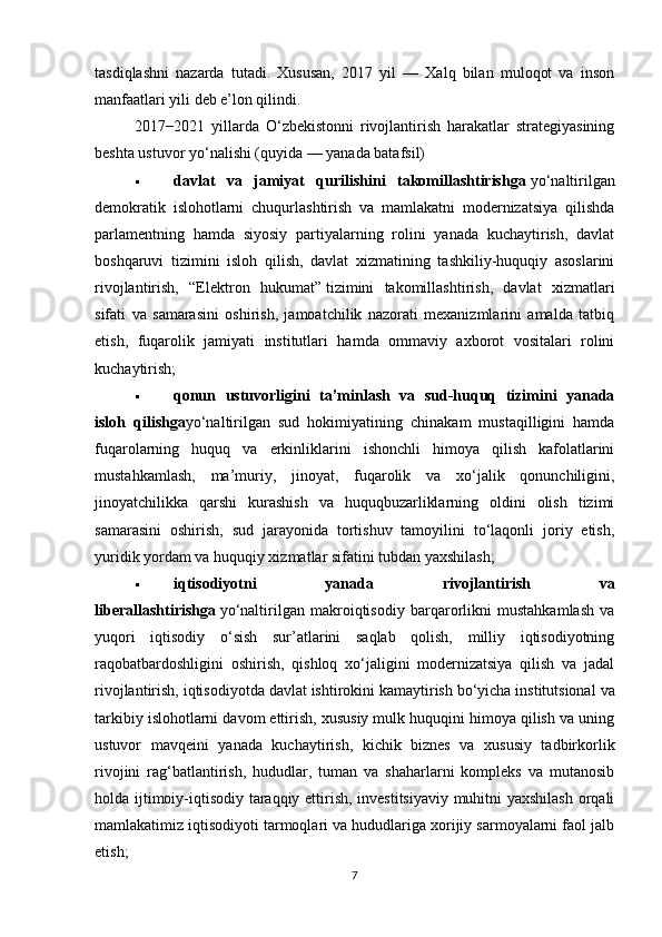 tasdiqlashni   nazarda   tutadi.   Xususan,   2017   yil   —   Xalq   bilan   muloqot   va   inson
manfaatlari yili deb e’lon qilindi.
2017−2021   yillarda   O‘zbekistonni   rivojlantirish   harakatlar   strategiyasining
beshta ustuvor yo‘nalishi (quyida — yanada batafsil)
 davlat   va   jamiyat   qurilishini   takomillashtirishga   yo‘naltirilgan
demokratik   islohotlarni   chuqurlashtirish   va   mamlakatni   modernizatsiya   qilishda
parlamentning   hamda   siyosiy   partiyalarning   rolini   yanada   kuchaytirish,   davlat
boshqaruvi   tizimini   isloh   qilish,   davlat   xizmatining   tashkiliy-huquqiy   asoslarini
rivojlantirish,   “Elektron   hukumat”   tizimini   takomillashtirish,   davlat   xizmatlari
sifati   va   samarasini   oshirish,   jamoatchilik   nazorati   mexanizmlarini   amalda   tatbiq
etish,   fuqarolik   jamiyati   institutlari   hamda   ommaviy   axborot   vositalari   rolini
kuchaytirish;
 qonun   ustuvorligini   ta’minlash   va   sud-huquq   tizimini   yanada
isloh   qilishga yo‘naltirilgan   sud   hokimiyatining   chinakam   mustaqilligini   hamda
fuqarolarning   huquq   va   erkinliklarini   ishonchli   himoya   qilish   kafolatlarini
mustahkamlash,   ma’muriy,   jinoyat,   fuqarolik   va   xo‘jalik   qonunchiligini,
jinoyatchilikka   qarshi   kurashish   va   huquqbuzarliklarning   oldini   olish   tizimi
samarasini   oshirish,   sud   jarayonida   tortishuv   tamoyilini   to‘laqonli   joriy   etish,
yuridik yordam va huquqiy xizmatlar sifatini tubdan yaxshilash;
 iqtisodiyotni   yanada   rivojlantirish   va
liberallashtirishga   yo‘naltirilgan   makroiqtisodiy   barqarorlikni   mustahkamlash   va
yuqori   iqtisodiy   o‘sish   sur’atlarini   saqlab   qolish,   milliy   iqtisodiyotning
raqobatbardoshligini   oshirish,   qishloq   xo‘jaligini   modernizatsiya   qilish   va   jadal
rivojlantirish, iqtisodiyotda davlat ishtirokini kamaytirish bo‘yicha institutsional   va
tarkibiy islohotlarni davom ettirish, xususiy mulk huquqini himoya qilish va uning
ustuvor   mavqeini   yanada   kuchaytirish,   kichik   biznes   va   xususiy   tadbirkorlik
rivojini   rag‘batlantirish,   hududlar,   tuman   va   shaharlarni   kompleks   va   mutanosib
holda ijtimoiy-iqtisodiy taraqqiy ettirish, investitsiyaviy muhitni yaxshilash orqali
mamlakatimiz iqtisodiyoti tarmoqlari va hududlariga xorijiy sarmoyalarni faol jalb
etish;
7 
