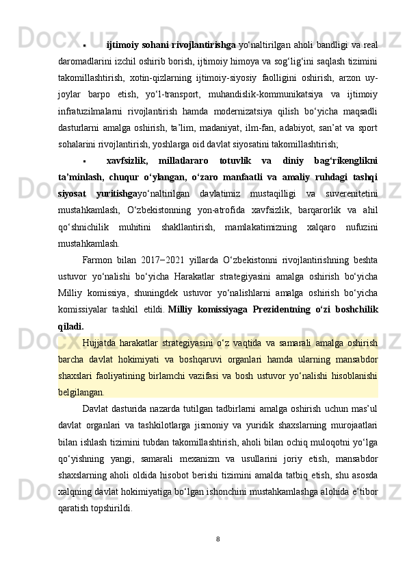  ijtimoiy   sohani   rivojlantirishga   yo‘naltirilgan  aholi   bandligi   va   real
daromadlarini izchil oshirib borish, ijtimoiy himoya va sog‘lig‘ini saqlash tizimini
takomillashtirish,   xotin-qizlarning   ijtimoiy-siyosiy   faolligini   oshirish,   arzon   uy-
joylar   barpo   etish,   yo‘l-transport,   muhandislik-kommunikatsiya   va   ijtimoiy
infratuzilmalarni   rivojlantirish   hamda   modernizatsiya   qilish   bo‘yicha   maqsadli
dasturlarni   amalga   oshirish,   ta’lim,   madaniyat,   ilm-fan,   adabiyot,   san’at   va   sport
sohalarini rivojlantirish, yoshlarga oid davlat siyosatini takomillashtirish;
 xavfsizlik,   millatlararo   totuvlik   va   diniy   bag‘rikenglikni
ta’minlash,   chuqur   o‘ylangan,   o‘zaro   manfaatli   va   amaliy   ruhdagi   tashqi
siyosat   yuritishga yo‘naltirilgan   davlatimiz   mustaqilligi   va   suverenitetini
mustahkamlash,   O‘zbekistonning   yon-atrofida   xavfsizlik,   barqarorlik   va   ahil
qo‘shnichilik   muhitini   shakllantirish,   mamlakatimizning   xalqaro   nufuzini
mustahkamlash.
Farmon   bilan   2017−2021   yillarda   O‘zbekistonni   rivojlantirishning   beshta
ustuvor   yo‘nalishi   bo‘yicha   Harakatlar   strategiyasini   amalga   oshirish   bo‘yicha
Milliy   komissiya,   shuningdek   ustuvor   yo‘nalishlarni   amalga   oshirish   bo‘yicha
komissiyalar   tashkil   etildi.   Milliy   komissiyaga   Prezidentning   o‘zi   boshchilik
qiladi.
Hujjatda   harakatlar   strategiyasini   o‘z   vaqtida   va   samarali   amalga   oshirish
barcha   davlat   hokimiyati   va   boshqaruvi   organlari   hamda   ularning   mansabdor
shaxslari   faoliyatining   birlamchi   vazifasi   va   bosh   ustuvor   yo‘nalishi   hisoblanishi
belgilangan.
Davlat   dasturida   nazarda   tutilgan   tadbirlarni   amalga   oshirish   uchun   mas’ul
davlat   organlari   va   tashkilotlarga   jismoniy   va   yuridik   shaxslarning   murojaatlari
bilan ishlash tizimini tubdan takomillashtirish, aholi bilan ochiq muloqotni yo‘lga
qo‘yishning   yangi,   samarali   mexanizm   va   usullarini   joriy   etish,   mansabdor
shaxslarning   aholi   oldida   hisobot   berishi   tizimini   amalda   tatbiq   etish,   shu   asosda
xalqning davlat hokimiyatiga bo‘lgan ishonchini mustahkamlashga alohida e’tibor
qaratish topshirildi.
8 