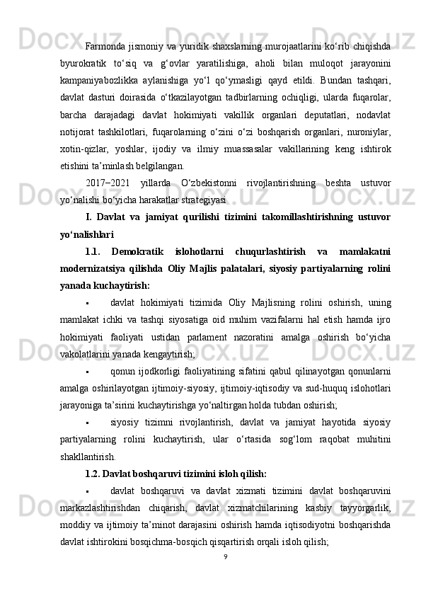Farmonda  jismoniy  va yuridik shaxslarning  murojaatlarini  ko‘rib  chiqishda
byurokratik   to‘siq   va   g‘ovlar   yaratilishiga,   aholi   bilan   muloqot   jarayonini
kampaniyabozlikka   aylanishiga   yo‘l   qo‘ymasligi   qayd   etildi.   Bundan   tashqari,
davlat   dasturi   doirasida   o‘tkazilayotgan   tadbirlarning   ochiqligi,   ularda   fuqarolar,
barcha   darajadagi   davlat   hokimiyati   vakillik   organlari   deputatlari,   nodavlat
notijorat   tashkilotlari,   fuqarolarning   o‘zini   o‘zi   boshqarish   organlari,   nuroniylar,
xotin-qizlar,   yoshlar,   ijodiy   va   ilmiy   muassasalar   vakillarining   keng   ishtirok
etishini ta’minlash belgilangan.
2017−2021   yillarda   O‘zbekistonni   rivojlantirishning   beshta   ustuvor
yo‘nalishi bo‘yicha harakatlar strategiyasi
I.   Davlat   va   jamiyat   qurilishi   tizimini   takomillashtirishning   ustuvor
yo‘nalishlari
1.1.   Demokratik   islohotlarni   chuqurlashtirish   va   mamlakatni
modernizatsiya   qilishda   Oliy   Majlis   palatalari,   siyosiy   partiyalarning   rolini
yanada kuchaytirish:
 davlat   hokimiyati   tizimida   Oliy   Majlisning   rolini   oshirish,   uning
mamlakat   ichki   va   tashqi   siyosatiga   oid   muhim   vazifalarni   hal   etish   hamda   ijro
hokimiyati   faoliyati   ustidan   parlament   nazoratini   amalga   oshirish   bo‘yicha
vakolatlarini yanada kengaytirish;
 qonun   ijodkorligi   faoliyatining   sifatini   qabul   qilinayotgan   qonunlarni
amalga oshirilayotgan ijtimoiy-siyosiy, ijtimoiy-iqtisodiy va sud-huquq islohotlari
jarayoniga ta’sirini kuchaytirishga yo‘naltirgan holda tubdan oshirish;
 siyosiy   tizimni   rivojlantirish,   davlat   va   jamiyat   hayotida   siyosiy
partiyalarning   rolini   kuchaytirish,   ular   o‘rtasida   sog‘lom   raqobat   muhitini
shakllantirish.
1.2. Davlat boshqaruvi tizimini isloh qilish:
 davlat   boshqaruvi   va   davlat   xizmati   tizimini   davlat   boshqaruvini
markazlashtirishdan   chiqarish,   davlat   xizmatchilarining   kasbiy   tayyorgarlik,
moddiy va ijtimoiy ta’minot  darajasini  oshirish hamda  iqtisodiyotni  boshqarishda
davlat ishtirokini bosqichma-bosqich qisqartirish orqali isloh qilish;
9 