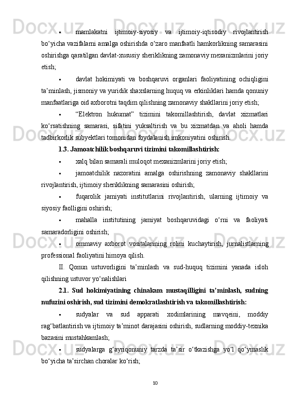  mamlakatni   ijtimoiy-siyosiy   va   ijtimoiy-iqtisodiy   rivojlantirish
bo‘yicha vazifalarni amalga oshirishda o‘zaro manfaatli hamkorlikning samarasini
oshirishga qaratilgan davlat-xususiy sheriklikning zamonaviy mexanizmlarini joriy
etish;
 davlat   hokimiyati   va   boshqaruvi   organlari   faoliyatining   ochiqligini
ta’minlash, jismoniy va yuridik shaxslarning huquq va erkinliklari hamda qonuniy
manfaatlariga oid axborotni taqdim qilishning zamonaviy shakllarini joriy etish;
 “Elektron   hukumat”   tizimini   takomillashtirish,   davlat   xizmatlari
ko‘rsatishning   samarasi,   sifatini   yuksaltirish   va   bu   xizmatdan   va   aholi   hamda
tadbirkorlik subyektlari tomonidan foydalanish imkoniyatini oshirish.
1.3. Jamoatchilik boshqaruvi tizimini takomillashtirish:
 xalq bilan samarali muloqot mexanizmlarini joriy etish;
 jamoatchilik   nazoratini   amalga   oshirishning   zamonaviy   shakllarini
rivojlantirish, ijtimoiy sheriklikning samarasini oshirish;
 fuqarolik   jamiyati   institutlarini   rivojlantirish,   ularning   ijtimoiy   va
siyosiy faolligini oshirish;
 mahalla   institutining   jamiyat   boshqaruvidagi   o‘rni   va   faoliyati
samaradorligini oshirish;
 ommaviy   axborot   vositalarining   rolini   kuchaytirish,   jurnalistlarning
professional faoliyatini himoya qilish.
II.   Qonun   ustuvorligini   ta’minlash   va   sud-huquq   tizimini   yanada   isloh
qilishning ustuvor yo‘nalishlari
2.1.   Sud   hokimiyatining   chinakam   mustaqilligini   ta’minlash,   sudning
nufuzini oshirish, sud tizimini demokratlashtirish va takomillashtirish:
 sudyalar   va   sud   apparati   xodimlarining   mavqeini,   moddiy
rag‘batlantirish va ijtimoiy ta’minot darajasini oshirish, sudlarning moddiy-texnika
bazasini mustahkamlash;
 sudyalarga   g‘ayriqonuniy   tarzda   ta’sir   o‘tkazishga   yo‘l   qo‘ymaslik
bo‘yicha ta’sirchan choralar ko‘rish;
10 