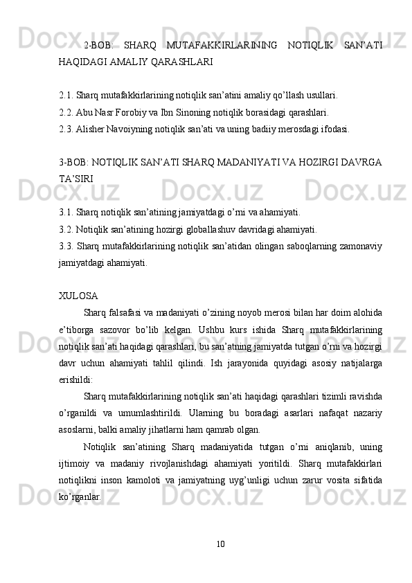 2-BOB:   SHARQ   MUTAFAKKIRLARINING   NOTIQLIK   SAN’ATI
HAQIDAGI AMALIY QARASHLARI
2.1. Sharq mutafakkirlarining notiqlik san’atini amaliy qo’llash usullari.
2.2. Abu Nasr Forobiy va Ibn Sinoning notiqlik borasidagi qarashlari.
2.3. Alisher Navoiyning notiqlik san’ati va uning badiiy merosdagi ifodasi.
3-BOB: NOTIQLIK SAN’ATI SHARQ MADANIYATI VA HOZIRGI DAVRGA
TA’SIRI
3.1. Sharq notiqlik san’atining jamiyatdagi o’rni va ahamiyati.
3.2. Notiqlik san’atining hozirgi globallashuv davridagi ahamiyati.
3.3. Sharq mutafakkirlarining notiqlik san’atidan olingan saboqlarning zamonaviy
jamiyatdagi ahamiyati.
XULOSA
Sharq falsafasi va madaniyati o’zining noyob merosi bilan har doim alohida
e’tiborga   sazovor   bo’lib   kelgan.   Ushbu   kurs   ishida   Sharq   mutafakkirlarining
notiqlik san’ati haqidagi qarashlari, bu san’atning jamiyatda tutgan o’rni va hozirgi
davr   uchun   ahamiyati   tahlil   qilindi.   Ish   jarayonida   quyidagi   asosiy   natijalarga
erishildi:
Sharq mutafakkirlarining notiqlik san’ati haqidagi qarashlari tizimli ravishda
o’rganildi   va   umumlashtirildi.   Ularning   bu   boradagi   asarlari   nafaqat   nazariy
asoslarni, balki amaliy jihatlarni ham qamrab olgan.
Notiqlik   san’atining   Sharq   madaniyatida   tutgan   o’rni   aniqlanib,   uning
ijtimoiy   va   madaniy   rivojlanishdagi   ahamiyati   yoritildi.   Sharq   mutafakkirlari
notiqlikni   inson   kamoloti   va   jamiyatning   uyg’unligi   uchun   zarur   vosita   sifatida
ko’rganlar.
10 