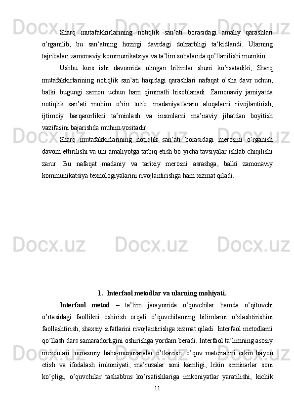 Sharq   mutafakkirlarining   notiqlik   san’ati   borasidagi   amaliy   qarashlari
o’rganilib,   bu   san’atning   hozirgi   davrdagi   dolzarbligi   ta’kidlandi.   Ularning
tajribalari zamonaviy kommunikatsiya va ta’lim sohalarida qo’llanilishi mumkin.
Ushbu   kurs   ishi   davomida   olingan   bilimlar   shuni   ko’rsatadiki,   Sharq
mutafakkirlarining   notiqlik   san’ati   haqidagi   qarashlari   nafaqat   o’sha   davr   uchun,
balki   bugungi   zamon   uchun   ham   qimmatli   hisoblanadi.   Zamonaviy   jamiyatda
notiqlik   san’ati   muhim   o’rin   tutib,   madaniyatlararo   aloqalarni   rivojlantirish,
ijtimoiy   barqarorlikni   ta’minlash   va   insonlarni   ma’naviy   jihatdan   boyitish
vazifasini bajarishda muhim vositadir.
Sharq   mutafakkirlarining   notiqlik   san’ati   borasidagi   merosini   o’rganish
davom ettirilishi va uni amaliyotga tatbiq etish bo’yicha tavsiyalar ishlab chiqilishi
zarur.   Bu   nafaqat   madaniy   va   tarixiy   merosni   asrashga,   balki   zamonaviy
kommunikatsiya texnologiyalarini rivojlantirishga ham xizmat qiladi.
1. Interfaol metodlar va ularning mohiyati. 
Interfaol   metod   –   ta’lim   jarayonida   o’quvchilar   hamda   o’qituvchi
o’rtasidagi   faollikni   oshirish   orqali   o’quvchilarning   bilimlarni   o’zlashtirishini
faollashtirish, shaxsiy sifatlarini rivojlantirishga xizmat qiladi. Interfaol metodlarni
qo’llash dars samaradorligini oshirishga yordam beradi. Interfaol ta’limning asosiy
mezonlari:   norasmiy   bahs-munozaralar   o’tkazish,   o’quv   materialini   erkin   bayon
etish   va   ifodalash   imkoniyati,   ma’ruzalar   soni   kamligi,   lekin   seminarlar   soni
ko’pligi,   o’quvchilar   tashabbus   ko’rsatishlariga   imkoniyatlar   yaratilishi,   kichik
11 