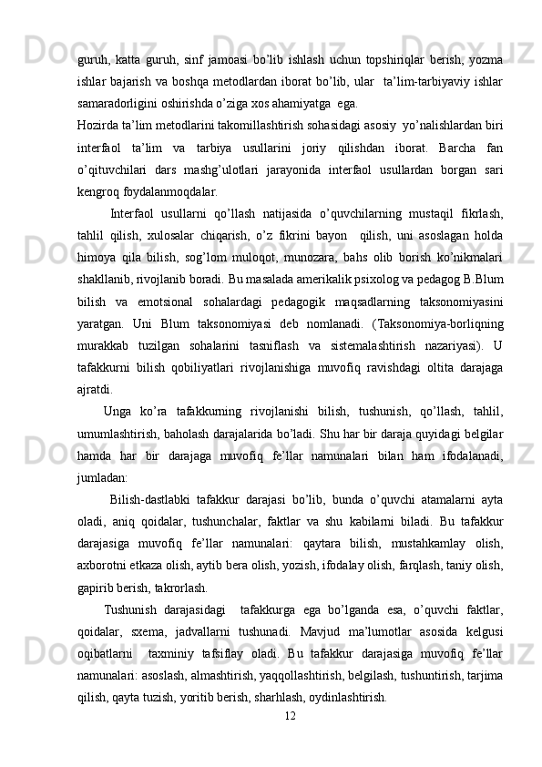 guruh,   katta   guruh,   sinf   jamoasi   bo’lib   ishlash   uchun   topshiriqlar   berish,   yozma
ishlar   bajarish   va   boshqa   metodlardan   iborat   bo’lib,   ular     ta’lim-tarbiyaviy   ishlar
samaradorligini oshirishda o’ziga xos ahamiyatga  ega.
Hozirda ta’lim metodlarini takomillashtirish sohasidagi asosiy  yo’nalishlardan biri
interfaol   ta’lim   va   tarbiya   usullarini   joriy   qilishdan   iborat.   Barcha   fan
o’qituvchilari   dars   mashg’ulotlari   jarayonida   interfaol   usullardan   borgan   sari
kengroq foydalanmoqdalar.
Interfaol   usullarni   qo’llash   natijasida   o’quvchilarning   mustaqil   fikrlash,
tahlil   qilish,   xulosalar   chiqarish,   o’z   fikrini   bayon     qilish,   uni   asoslagan   holda
himoya   qila   bilish,   sog’lom   muloqot,   munozara,   bahs   olib   borish   ko’nikmalari
shakllanib, rivojlanib boradi.   Bu masalada amerikalik psixolog va pedagog B.Blum
bilish   va   emotsional   sohalardagi   pedagogik   maqsadlarning   taksonomiyasini
yaratgan.   Uni   Blum   taksonomiyasi   deb   nomlanadi.   (Taksonomiya-borliqning
murakkab   tuzilgan   sohalarini   tasniflash   va   sistemalashtirish   nazariyasi).   U
tafakkurni   bilish   qobiliyatlari   rivojlanishiga   muvofiq   ravishdagi   oltita   darajaga
ajratdi.  
Unga   ko’ra   tafakkurning   rivojlanishi   bilish,   tushunish,   qo’llash,   tahlil,
umumlashtirish, baholash darajalarida bo’ladi. Shu har bir daraja quyidagi belgilar
hamda   har   bir   darajaga   muvofiq   fe’llar   namunalari   bilan   ham   ifodalanadi,
jumladan:
  Bilish-dastlabki   tafakkur   darajasi   bo’lib,   bunda   o’quvchi   atamalarni   ayta
oladi,   aniq   qoidalar,   tushunchalar,   faktlar   va   shu   kabilarni   biladi.   Bu   tafakkur
darajasiga   muvofiq   fe’llar   namunalari:   qaytara   bilish,   mustahkamlay   olish,
axborotni etkaza olish, aytib bera olish, yozish, ifodalay olish, farqlash, taniy olish,
gapirib berish, takrorlash.
Tushunish   darajasidagi     tafakkurga   ega   bo’lganda   esa,   o’quvchi   faktlar,
qoidalar,   sxema,   jadvallarni   tushunadi.   Mavjud   ma’lumotlar   asosida   kelgusi
oqibatlarni     taxminiy   tafsiflay   oladi.   Bu   tafakkur   darajasiga   muvofiq   fe’llar
namunalari: asoslash, almashtirish, yaqqollashtirish, belgilash, tushuntirish, tarjima
qilish, qayta tuzish, yoritib berish, sharhlash, oydinlashtirish.
12