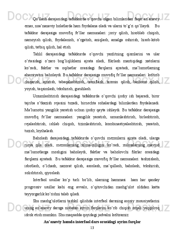 Qo’llash darajasidagi tafakkurda o’quvchi olgan bilimlaridan faqat an’anaviy
emas, noa’nanaviy holatlarda ham foydalana oladi va ularni to’g’ri qo’llaydi.    Bu
tafakkur   darajasiga   muvofiq   fe’llar   namunalari:   joriy   qilish,   hisoblab   chiqish,
namoyish   qilish,   foydalanish,   o’rgatish,   aniqlash,   amalga   oshirish,   hisob-kitob
qilish, tatbiq qilish, hal etish.
Tahlil   darajasidagi   tafakkurda   o’quvchi   yaxlitning   qismlarini   va   ular
o’rtasidagi   o’zaro   bog’liqliklarni   ajrata   oladi,   fikrlash   mantiqidagi   xatolarni
ko’radi,   faktlar   va   oqibatlar   orasidagi   farqlarni   ajratadi,   ma’lumotlarning
ahamiyatini baholaydi. Bu tafakkur darajasiga muvofiq fe’llar namunalari: keltirib
chiqarish,   ajratish,   tabaqalashtirish,   tasniflash,   taxmin   qilish,   bashorat   qilish,
yoyish, taqsimlash, tekshirish, guruhlash.
Umumlashtirish   darajasidagi   tafakkurda   o’quvchi   ijodiy   ish   bajaradi,   biror
tajriba   o’tkazish   rejasini   tuzadi,   birnechta   sohalardagi   bilimlardan   foydalanadi.
Ma’lumotni   yangilik   yaratish   uchun   ijodiy   qayta   ishlaydi.   Bu   tafakkur   darajasiga
muvofiq   fe’llar   namunalari:   yangilik   yaratish,   umumlashtirish,   birlashtirish,
rejalashtirish,   ishlab   chiqish,   tizimlashtirish,   kombinastiyalashtirish,   yaratish,
tuzish, loyihalash.
Baholash   darajasidagi   tafakkurda   o’quvchi   mezonlarni   ajrata   oladi,   ularga
rioya   qila   oladi,   mezonlarning   xilma-xilligini   ko’radi,   xulosalarning   mavjud
ma’lumotlarga   mosligini   baholaydi,   faktlar   va   baholovchi   fikrlar   orasidagi
farqlarni ajratadi.   Bu tafakkur darajasiga muvofiq fe’llar namunalari: tashxislash,
isbotlash,   o’lchash,   nazorat   qilish,   asoslash,   ma’qullash,   baholash,   tekshirish,
solishtirish, qiyoslash.
Interfaol   usullar   ko’p   turli   bo’lib,   ularning   hammasi     ham   har   qanday
progressiv   usullar   kabi   eng   avvalo,   o’qituvchidan   mashg’ulot   oldidan   katta
tayyorgarlik ko’rishni talab qiladi.
Shu mashg’ulotlarni tashkil  qilishda interfaol  darsning asosiy  xususiyatlarini
uning   an’anaviy   darsga   nisbatan   ayrim   farqlarini   ko’rib   chiqish   orqali   yaqqolroq
idrok etish mumkin. Shu maqsadda quyidagi jadvalni keltiramiz:
An’anaviy hamda interfaol dars orasidagi ayrim farqlar
13 