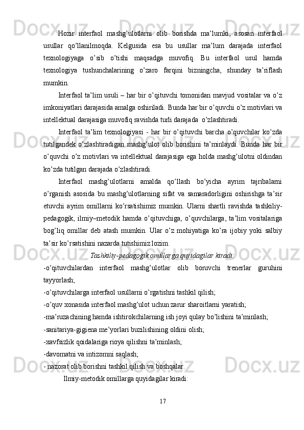 Hozir   interfaol   mashg’ulotlarni   olib   borishda   ma’lumki,   asosan   interfaol
usullar   qo’llanilmoqda.   Kelgusida   esa   bu   usullar   ma’lum   darajada   interfaol
texnologiyaga   o’sib   o’tishi   maqsadga   muvofiq.   Bu   interfaol   usul   hamda
texnologiya   tushunchalarining   o’zaro   farqini   bizningcha,   shunday   ta’riflash
mumkin.
Interfaol ta’lim usuli – har bir o’qituvchi tomonidan mavjud vositalar va o’z
imkoniyatlari darajasida amalga oshiriladi. Bunda har bir o’quvchi o’z motivlari va
intellektual darajasiga muvofiq ravishda turli darajada  o’zlashtiradi.
Interfaol   ta’lim   texnologiyasi   -   har   bir   o’qituvchi   barcha   o’quvchilar   ko’zda
tutilgandek   o’zlashtiradigan   mashg’ulot   olib   borishini   ta’minlaydi.   Bunda   har   bir
o’quvchi o’z motivlari va intellektual darajasiga ega holda mashg’ulotni oldindan
ko’zda tutilgan darajada o’zlashtiradi.
Interfaol   mashg’ulotlarni   amalda   qo’llash   bo’yicha   ayrim   tajribalarni
o’rganish   asosida   bu   mashg’ulotlarning   sifat   va   samaradorligini   oshirishga   ta’sir
etuvchi   ayrim   omillarni   ko’rsatishimiz   mumkin.   Ularni   shartli   ravishda   tashkiliy-
pedagogik,   ilmiy–metodik   hamda   o’qituvchiga,   o’quvchilarga,   ta’lim   vositalariga
bog’liq   omillar   deb   atash   mumkin.   Ular   o’z   mohiyatiga   ko’ra   ijobiy   yoki   salbiy
ta’sir ko’rsatishini nazarda tutishimiz lozim.
Tashkiliy-pedagogik omillarga quyidagilar kiradi:
-o’qituvchilardan   interfaol   mashg’ulotlar   olib   boruvchi   trenerlar   guruhini
tayyorlash;
-o’qituvchilarga interfaol usullarni o’rgatishni tashkil qilish;
-o’quv xonasida interfaol mashg’ulot uchun zarur sharoitlarni yaratish;
-ma’ruzachining hamda ishtirokchilarning ish joyi qulay bo’lishini ta’minlash;
-sanitariya-gigiena me’yorlari buzilishining oldini olish;
-xavfsizlik qoidalariga rioya qilishni ta’minlash;
-davomatni va intizomni saqlash;
- nazorat olib borishni tashkil qilish va boshqalar.
 Ilmiy-metodik omillarga quyidagilar kiradi:
17 