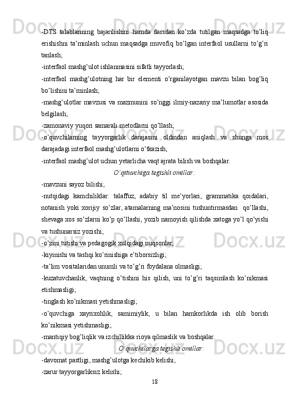 -DTS   talablarining   bajarilishini   hamda   darsdan   ko’zda   tutilgan   maqsadga   to’liq
erishishni   ta’minlash   uchun   maqsadga   muvofiq   bo’lgan   interfaol   usullarni   to’g’ri
tanlash;
-interfaol mashg’ulot ishlanmasini sifatli tayyorlash;
-interfaol   mashg’ulotning   har   bir   elementi   o’rganilayotgan   mavzu   bilan   bog’liq
bo’lishini ta’minlash;
-mashg’ulotlar   mavzusi   va mazmunini   so’nggi  ilmiy-nazariy ma’lumotlar   asosida
belgilash;
-zamonaviy yuqori samarali metodlarni qo’llash;
-o’quvchilarning   tayyorgarlik   darajasini   oldindan   aniqlash   va   shunga   mos
darajadagi interfaol mashg’ulotlarni o’tkazish;
-interfaol mashg’ulot uchun yetarlicha vaqt ajrata bilish va boshqalar.
O’qituvchiga tegishli omillar:
-mavzuni sayoz bilishi;
-nutqidagi   kamchiliklar:   talaffuz,   adabiy   til   me’yorlari,   grammatika   qoidalari,
notanish   yoki   xorijiy   so’zlar,   atamalarning   ma’nosini   tushuntirmasdan     qo’llashi,
shevaga xos so’zlarni ko’p qo’llashi, yozib namoyish qilishda xatoga yo’l qo’yishi
va tushunarsiz yozishi;
-o’zini tutishi va pedagogik xulqidagi nuqsonlar;
-kiyinishi va tashqi ko’rinishiga e’tiborsizligi;
-ta’lim vositalaridan unumli va to’g’ri foydalana olmasligi; 
-kuzatuvchanlik,   vaqtning   o’tishini   his   qilish,   uni   to’g’ri   taqsimlash   ko’nikmasi
etishmasligi;
-tinglash ko’nikmasi yetishmasligi;
-o’quvchiga   xayrixohlik,   samimiylik,   u   bilan   hamkorlikda   ish   olib   borish
ko’nikmasi yetishmasligi;
-mantiqiy bog’liqlik va izchillikka rioya qilmaslik va boshqalar.
O’quvchilarga tegishli omillar:
-davomat pastligi, mashg’ulotga kechikib kelishi;
-zarur tayyorgarliksiz kelishi;
18 