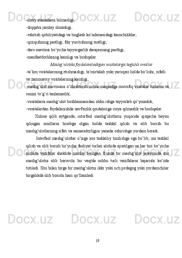 -ilmiy atamalarni bilmasligi;
-diqqatni jamlay olmasligi;
-eshitish qobiliyatidagi va tinglash ko’nikmasidagi kamchiliklar;
-qiziqishning pastligi, fikr yuritishning sustligi;
-dars mavzusi bo’yicha tayyorgarlik darajasining pastligi;
-manfaatdorlikning kamligi va boshqalar.
Mashg’ulotda foydalaniladigan vositalarga tegishli omillar
-ta’lim vositalarining etishmasligi, ta’mirtalab yoki yaroqsiz holda bo’lishi, sifatli 
va zamonaviy vositalarning kamligi;
-mashg’ulot mavzusini o’zlashtirish uchun maqsadga muvofiq vositalar turlarini va
sonini to’g’ri tanlamaslik;
-vositalarni mashg’ulot boshlanmasidan oldin ishga tayyorlab qo’ymaslik;
-vositalardan foydalanishda xavfsizlik qoidalariga rioya qilmaslik va boshqalar.
Xulosa   qilib   aytganda,   interfaol   mashg’ulotlarni   yuqorida   qisqacha   bayon
qilingan   omillarni   hisobga   olgan   holda   tashkil   qilish   va   olib   borish   bu
mashg’ulotlarning sifati va samaradorligini yanada oshirishga yordam beradi.  
  Interfaol mashg’ulotlar o’ziga xos tashkiliy tuzilishga ega bo’lib, uni tashkil
qilish va olib borish bo’yicha faoliyat turlari alohida ajratilgan va har biri bo’yicha
alohida   vazifalar   shaklida   nomlar   berilgan.   Bunda   bir   mashg’ulot   jarayonida   shu
mashg’ulotni   olib   boruvchi   bir   vaqtda   ushbu   turli   vazifalarni   bajarishi   ko’zda
tutiladi. Shu bilan birga bir mashg’ulotni ikki yoki uch pedagog yoki yordamchilar
birgalikda olib borishi ham qo’llaniladi. 
19 