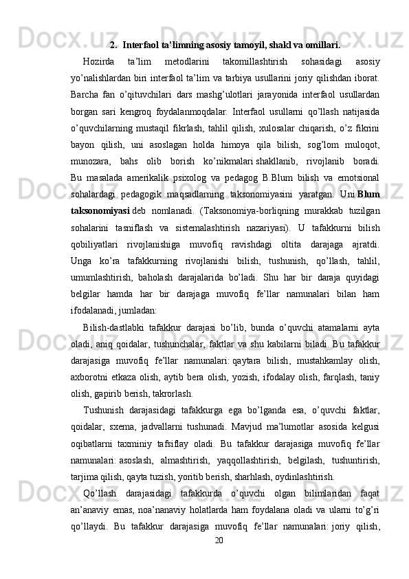 2. Interfaol ta’limning asosiy tamoyil, shakl va omillari.
  Hozirda   ta’lim   metodlarini   takomillashtirish   sohasidagi   asosiy
yo’nalishlardan biri  interfaol  ta’lim va tarbiya usullarini joriy qilishdan iborat.
Barcha   fan   o’qituvchilari   dars   mashg’ulotlari   jarayonida   interfaol   usullardan
borgan   sari   kengroq   foydalanmoqdalar.   Interfaol   usullarni   qo’llash   natijasida
o’quvchilarning   mustaqil   fikrlash,   tahlil   qilish,   xulosalar   chiqarish,   o’z   fikrini
bayon   qilish,   uni   asoslagan   holda   himoya   qila   bilish,   sog’lom   muloqot,
munozara,   bahs   olib   borish   ko’nikmalari   shakllanib ,   rivojlanib   boradi.
Bu   masalada   amerikalik   psixolog   va   pedagog   B.Blum   bilish   va   emotsional
sohalardagi   pedagogik   maqsadlarning   taksonomiyasini   yaratgan.   Uni   Blum
taksonomiyasi   deb   nomlanadi.   (Taksonomiya-borliqning   murakkab   tuzilgan
sohalarini   tasniflash   va   sistemalashtirish   nazariyasi).   U   tafakkurni   bilish
qobiliyatlari   rivojlanishiga   muvofiq   ravishdagi   oltita   darajaga   ajratdi.
Unga   ko’ra   tafakkurning   rivojlanishi   bilish,   tushunish,   qo’llash,   tahlil,
umumlashtirish,   baholash   darajalarida   bo’ladi.   Shu   har   bir   daraja   quyidagi
belgilar   hamda   har   bir   darajaga   muvofiq   fe’llar   namunalari   bilan   ham
ifodalanadi, jumladan: 
Bilish-dastlabki   tafakkur   darajasi   bo’lib,   bunda   o’quvchi   atamalarni   ayta
oladi,   aniq   qoidalar,   tushunchalar,   faktlar   va   shu   kabilarni   biladi.   Bu   tafakkur
darajasiga   muvofiq   fe’llar   namunalari:   qaytara   bilish ,   mustahkamlay   olish,
axborotni   etkaza   olish,   aytib   bera   olish,   yozish,   ifodalay   olish,   farqlash,   taniy
olish, gapirib berish, takrorlash.
Tushunish   darajasidagi   tafakkurga   ega   bo’lganda   esa,   o’quvchi   faktlar,
qoidalar,   sxema,   jadvallarni   tushunadi.   Mavjud   ma’lumotlar   asosida   kelgusi
oqibatlarni   taxminiy   tafsiflay   oladi.   Bu   tafakkur   darajasiga   muvofiq   fe’llar
namunalari:   asoslash ,   almashtirish,   yaqqollashtirish,   belgilash,   tushuntirish,
tarjima qilish, qayta tuzish, yoritib berish, sharhlash, oydinlashtirish.
Qo’llash   darajasidagi   tafakkurda   o’quvchi   olgan   bilimlaridan   faqat
an’anaviy   emas,   noa’nanaviy   holatlarda   ham   foydalana   oladi   va   ularni   to’g’ri
qo’llaydi.   Bu   tafakkur   darajasiga   muvofiq   fe’llar   namunalari:   joriy   qilish ,
20 