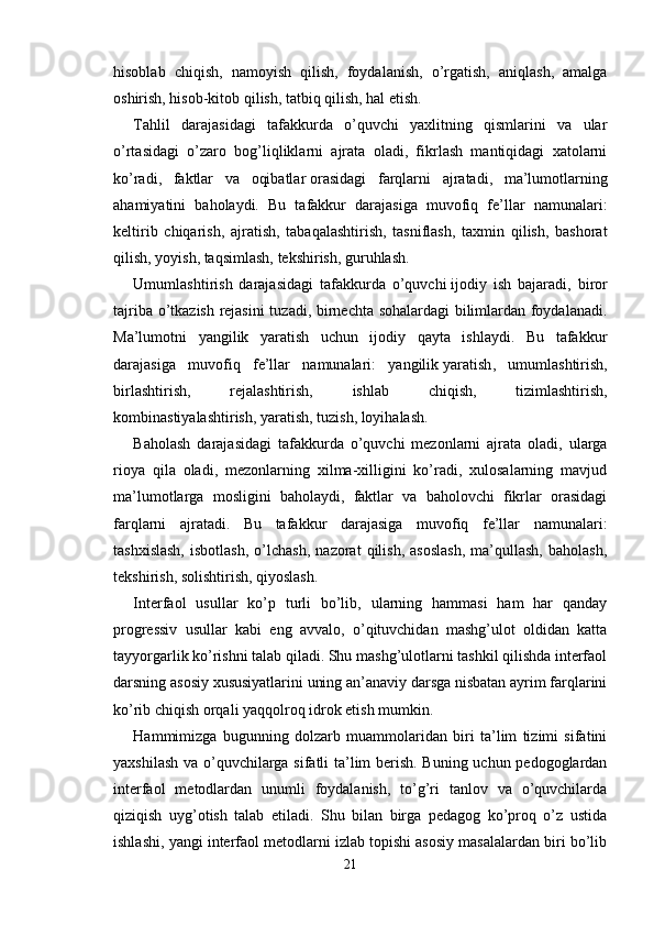 hisoblab   chiqish,   namoyish   qilish,   foydalanish,   o’rgatish,   aniqlash,   amalga
oshirish, hisob-kitob qilish, tatbiq qilish, hal etish.
Tahlil   darajasidagi   tafakkurda   o’quvchi   yaxlitning   qismlarini   va   ular
o’rtasidagi   o’zaro   bog’liqliklarni   ajrata   oladi,   fikrlash   mantiqidagi   xatolarni
ko’radi,   faktlar   va   oqibatlar   orasidagi   farqlarni   ajratadi ,   ma’lumotlarning
ahamiyatini   baholaydi.   Bu   tafakkur   darajasiga   muvofiq   fe’llar   namunalari:
keltirib   chiqarish,   ajratish,   tabaqalashtirish,   tasniflash,   taxmin   qilish,   bashorat
qilish, yoyish, taqsimlash,   tekshirish , guruhlash. 
Umumlashtirish   darajasidagi   tafakkurda   o’quvchi   ijodiy   ish   bajaradi ,   biror
tajriba o’tkazish rejasini  tuzadi, birnechta sohalardagi bilimlardan foydalanadi.
Ma’lumotni   yangilik   yaratish   uchun   ijodiy   qayta   ishlaydi.   Bu   tafakkur
darajasiga   muvofiq   fe’llar   namunalari:   yangilik   yaratish ,   umumlashtirish,
birlashtirish,   rejalashtirish,   ishlab   chiqish,   tizimlashtirish,
kombinastiyalashtirish, yaratish, tuzish, loyihalash.
Baholash   darajasidagi   tafakkurda   o’quvchi   mezonlarni   ajrata   oladi,   ularga
rioya   qila   oladi,   mezonlarning   xilma-xilligini   ko’radi,   xulosalarning   mavjud
ma’lumotlarga   mosligini   baholaydi,   faktlar   va   baholovchi   fikrlar   orasidagi
farqlarni   ajratadi.   Bu   tafakkur   darajasiga   muvofiq   fe’llar   namunalari:
tashxislash,   isbotlash,   o’lchash,   nazorat   qilish,   asoslash,   ma’qullash,   baholash,
tekshirish, solishtirish, qiyoslash.
Interfaol   usullar   ko’p   turli   bo’lib,   ularning   hammasi   ham   har   qanday
progressiv   usullar   kabi   eng   avvalo,   o’qituvchidan   mashg’ulot   oldidan   katta
tayyorgarlik ko’rishni talab qiladi. Shu mashg’ulotlarni tashkil qilishda interfaol
darsning asosiy xususiyatlarini uning an’anaviy darsga nisbatan ayrim farqlarini
ko’rib chiqish orqali yaqqolroq idrok etish mumkin. 
Hammimizga   bugunning   dolzarb   muammolaridan   biri   ta’lim   tizimi   sifatini
yaxshilash va o’quvchilarga sifatli ta’lim berish. Buning uchun pedogoglardan
interfaol   metodlardan   unumli   foydalanish,   to’g’ri   tanlov   va   o’quvchilarda
qiziqish   uyg’otish   talab   etiladi.   Shu   bilan   birga   pedagog   ko’proq   o’z   ustida
ishlashi, yangi interfaol metodlarni izlab topishi asosiy masalalardan biri bo’lib
21