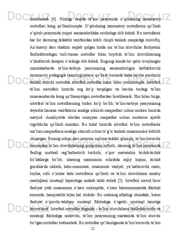 xisoblanadi   [4].   Hozirgi   vaqtda   ta’lim   jarayonida   o’qitishning   zamonaviy
metodlari   keng   qo’llanilmoqda.   O’qitishning   zamonaviy   metodlarini   qo’llash
o’qitish jarayonida yuqori samaradorlikka erishishga olib keladi. Bu metodlarni
har   bir   darsning   didaktik   vazifasidan   kelib   chiqib   tanlash   maqsadga   muvofiq.
An’anaviy   dars   shaklini   saqlab   qolgan   holda   uni   ta’lim   oluvchilar   faoliyatini
faollashtiradigan   turli-tuman   metodlar   bilan   boyitish   ta’lim   oluvchilarning
o’zlashtirish darajasi o’sishiga olib keladi. Bugungi kunda bir qator rivojlangan
mamlakatlarda   ta’lim-tarbiya   jarayonining   samaradorligini   kafolatlovchi
zamonaviy pedagogik texnologiyalarni qo’llash borasida katta tajriba asoslarini
tashkil   etuvchi   metodlar   interfaol   metodlar   nomi   bilan   yuritilmoqda.   Interfaol
ta’lim   metodlari   hozirda   eng   ko’p   tarqalgan   va   barcha   turdagi   ta’lim
muassasalarida  keng qo’llanayotgan metodlardan hisoblanadi. Shu bilan birga,
interfaol   ta’lim   metodlarining   turlari   ko’p   bo’lib,   ta’lim-tarbiya   jarayonining
deyarlik hamma vazifalarini amalga oshirish maqsadlari uchun moslari hozirda
mavjud.   Amaliyotda   ulardan   muayyan   maqsadlar   uchun   moslarini   ajratib
tegishlicha   qo’llash   mumkin.   Bu   holat   hozirda   interfaol   ta’lim   metodlarini
ma’lum maqsadlarni amalga oshirish uchun to’g’ri tanlash muammosini keltirib
chiqargan. Buning uchun dars jarayoni oqilona tashkil qilinishi, ta’lim beruvchi
tomonidan ta’lim oluvchilarning qiziqishini  orttirib, ularning ta’lim jarayonida
faolligi   muttasil   rag’batlantirib   turilishi,   o’quv   materialini   kichik-kichik
bo’laklarga   bo’lib,   ularning   mazmunini   ochishda   aqliy   hujum,   kichik
guruhlarda   ishlash,   bahs-munozara,   muammoli   vaziyat,   yo’naltiruvchi   matn,
loyiha,   rolli   o’yinlar   kabi   metodlarni   qo’llash   va   ta’lim   oluvchilarni   amaliy
mashqlarni   mustaqil   bajarishga   undash   talab   etiladi   [5].   Interfaol   metod   biror
faoliyat   yoki   muammoni   o’zaro   muloqotda,   o’zaro   bahsmunozarada   fikrlash
asnosida,   hamjixatlik   bilan   hal   etishdir.   Bu   usulning   afzalligi   shundaki,   butun
faoliyat   o’quvchi-talabani   mustaqil   fikrlashga   o’rgatib,   mustaqil   hayotga
tayyorlaydi. Interfaol metodlar deganda – ta’lim oluvchilarni faollashtiruvchi va
mustaqil   fikrlashga   undovchi,   ta’lim   jarayonining   markazida   ta’lim   oluvchi
bo’lgan metodlar tushuniladi. Bu metodlar qo’llanilganda ta’lim beruvchi ta’lim
22 