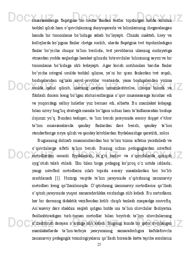 muassasalariga   faqatgina   bir   necha   fandan   testlar   topshirgan   holda   kirishni
tashkil qilish ham o’quvchilaming   dunyoqarashi va bilimlarining chegaralangan
hamda   bir   tomonlama   bo’lishiga   sabab   bo’layapti.   Chunki   maktab,   lisey   va
kollejlarda   ko’pgina   fanlar   chetga   surilib,   ularda   faqatgina   test   topshiriladigan
fanlar   bo’yicha   chuqur   ta’lim   berilishi,   test   javoblarini   ularning   mohiyatiga
etmasdan yodda saqlashga harakat qilinishi bitiruvchilar   bilimining sayoz va bir
tomonlama   bo’lishiga   olib   kelayapti.   Agar   kirish   imtihonlari   barcha   fanlar
bo’yicha   integral   usulda   tashkil   qilinsa,   ya’ni   bir   qism   fanlardan   test   orqali,
boshqalaridan   og’zaki   savol-javoblar   vositasida,   yana   boshqalaridan   yozma
usulda   qabul   qilinib,   ularning   natijasi   umumlashtirilsa,   chuqur   bilimli   va
fikrlash doirasi  keng bo’lgan   abiturientlargina o’quv muassasasiga  kirishar edi
va   yuqoridagi   salbiy   holatlar   yuz   bermas   edi,   albatta.   Bu   mamlakat   kelajagi
bilan uzviy   bog’liq strategik masala bo’lgani uchun ham ta’kidlamasdan boshqa
ilojimiz   yo’q.   Bundan   tashqari,   ta   ‘lim   berish   jarayonida   asosiy   diqqat   e’tibor
ta’lim   muassasalarida   qanday   fanlardan   dars   berish,   qanday   ta’lim
standartlariga rioya qilish va qanday kitoblardan foydalanishga   qaratildi, xolos. 
Bugunning dolzarb muammolaridan biri ta’lim  tizimi sifatini  yaxshilash va
o’quvchilarga   sifatli   ta’lim   berish.   Buning   uchun   pedogoglardan   interfaol
metodlardan   unumli   foydalanish,   to’g’ri   tanlov   va   o’quvchilarda   qiziqish
uyg’otish   talab   etiladi.   Shu   bilan   birga   pedagog   ko’proq   o’z   ustida   ishlashi,
yangi   interfaol   metodlarni   izlab   topishi   asosiy   masalalardan   biri   bo’lib
xisoblanadi   [1].   Hozirgi   vaqtda   ta’lim   jarayonida   o’qitishning   zamonaviy
metodlari   keng   qo’llanilmoqda.   O’qitishning   zamonaviy   metodlarini   qo’llash
o’qitish jarayonida yuqori samaradorlikka erishishga olib keladi. Bu metodlarni
har   bir   darsning   didaktik   vazifasidan   kelib   chiqib   tanlash   maqsadga   muvofiq.
An’anaviy   dars   shaklini   saqlab   qolgan   holda   uni   ta’lim   oluvchilar   faoliyatini
faollashtiradigan   turli-tuman   metodlar   bilan   boyitish   ta’lim   oluvchilarning
o’zlashtirish darajasi o’sishiga olib keladi. Bugungi kunda bir qator rivojlangan
mamlakatlarda   ta’lim-tarbiya   jarayonining   samaradorligini   kafolatlovchi
zamonaviy pedagogik texnologiyalarni qo’llash borasida katta tajriba asoslarini
25 