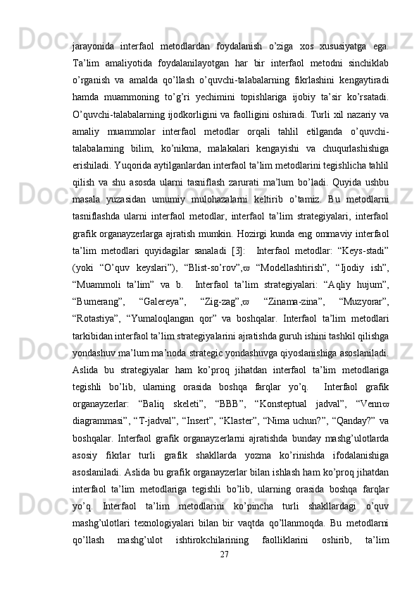 jarayonida   interfaol   metodlardan   foydalanish   o’ziga   xos   xususiyatga   ega.
Ta’lim   amaliyotida   foydalanilayotgan   har   bir   interfaol   metodni   sinchiklab
o’rganish   va   amalda   qo’llash   o’quvchi-talabalarning   fikrlashini   kengaytiradi
hamda   muammoning   to’g’ri   yechimini   topishlariga   ijobiy   ta’sir   ko’rsatadi.
O’quvchi-talabalarning ijodkorligini va faolligini  oshiradi. Turli  xil  nazariy va
amaliy   muammolar   interfaol   metodlar   orqali   tahlil   etilganda   o’quvchi-
talabalarning   bilim,   ko’nikma,   malakalari   kengayishi   va   chuqurlashishiga
erishiladi. Yuqorida aytilganlardan interfaol ta’lim metodlarini tegishlicha tahlil
qilish   va   shu   asosda   ularni   tasniflash   zarurati   ma’lum   bo’ladi.   Quyida   ushbu
masala   yuzasidan   umumiy   mulohazalarni   keltirib   o’tamiz.   Bu   metodlarni
tasniflashda   ularni   interfaol   metodlar,   interfaol   ta’lim   strategiyalari,   interfaol
grafik organayzerlarga ajratish mumkin. Hozirgi kunda eng ommaviy interfaol
ta’lim   metodlari   quyidagilar   sanaladi   [3]:     Interfaol   metodlar:   “Keys-stadi”
(yoki   “O’quv   keyslari”),   “Blist-so’rov”,    “Modellashtirish”,   “Ijodiy   ish”,
“Muammoli   ta’lim”   va   b.     Interfaol   ta’lim   strategiyalari:   “Aqliy   hujum”,
“Bumerang”,   “Galereya”,   “Zig-zag”,    “Zinama-zina”,   “Muzyorar”,
“Rotastiya”,   “Yumaloqlangan   qor”   va   boshqalar.   Interfaol   ta’lim   metodlari
tarkibidan interfaol ta’lim strategiyalarini ajratishda guruh ishini tashkil qilishga
yondashuv ma’lum ma’noda strategic yondashuvga qiyoslanishiga asoslaniladi.
Aslida   bu   strategiyalar   ham   ko’proq   jihatdan   interfaol   ta’lim   metodlariga
tegishli   bo’lib,   ularning   orasida   boshqa   farqlar   yo’q.     Interfaol   grafik
organayzerlar:   “Baliq   skeleti”,   “BBB”,   “Konsteptual   jadval”,   “Venn 
diagrammasi”,   “T-jadval”,   “Insert”,   “Klaster”,   “Nima   uchun?”,   “Qanday?”   va
boshqalar.   Interfaol   grafik   organayzerlarni   ajratishda   bunday   mashg’ulotlarda
asosiy   fikrlar   turli   grafik   shakllarda   yozma   ko’rinishda   ifodalanishiga
asoslaniladi. Aslida bu grafik organayzerlar bilan ishlash ham ko’proq jihatdan
interfaol   ta’lim   metodlariga   tegishli   bo’lib,   ularning   orasida   boshqa   farqlar
yo’q.   Interfaol   ta’lim   metodlarini   ko’pincha   turli   shakllardagi   o’quv
mashg’ulotlari   texnologiyalari   bilan   bir   vaqtda   qo’llanmoqda.   Bu   metodlarni
qo’llash   mashg’ulot   ishtirokchilarining   faolliklarini   oshirib,   ta’lim
27 