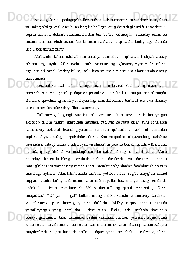 Bugungi kunda pedagogika fani oldida ta’lim mazmunini modernizatsiyalash
va uning o’ziga xosliklari bilan bog’liq bo’lgan keng doiradagi vazifalar yechimini
topish   zarurati   dolzarb   muammolardan   biri   bo’lib   kelmoqda.   Shunday   ekan,   bu
muammoni   hal   etish   uchun   biz   birinchi   navbatda   o’qituvchi   faoliyatiga   alohida
urg’u berishimiz zarur. 
Ma’lumki,   ta’lim   islohatlarini   amalga   oshirishda   o’qituvchi   faoliyati   asosiy
o’rinni   egallaydi.   O’qituvchi   omili   yoshlarning   g’oyaviy-siyosiy   bilimlarni
egallashlari   orqali   kasbiy   bilim,   ko’nikma   va   malakalarni   shakllantirishda   asosiy
hisoblanadi. 
  Respublikamizda   ta’lim-tarbiya   jarayonini   tashkil   etish,   uning   mazmunini
boyitish   sohasida   jadal   pedagogic-psixologik   harakatlar   amalga   oshirilmoqda.
Bunda o’quvchining amaliy faoliyatidagi kamchiliklarini bartaraf etish va shaxsiy
tajribasidan foydalanish yo’llari izlanmoqda. 
Ta’limning   bugungi   vazifasi   o’quvchilarni   kun   sayin   ortib   borayotgan
axborot-   ta’lim   muhiti   sharoitida   mustaqil   faoliyat   ko’rsata   olish,   turli   sohalarda
zamonaviy   axborot   texnologiyalarini   samarali   qo’llash   va   axborot   oqimidan
oqilona  foydalanishga   o’rgatishdan   iborat.   Shu   maqsadda,   o’quvchilarga  uzluksiz
ravishda mustaqil ishlash imkoniyati va sharoitini yaratib berish hamda 4 K moduli
asosida   ijodiy   fikrlash   va   mustaqil   qarorlar   qabul   qilishga   o’rgatish   zarur.   Mana
shunday   ko’rsatkichlarga   erishish   uchun   darslarda   va   darsdan   tashqari
mashg’ulotlarda zamonaviy metodlar va interaktiv o’yinlardan foydalanish dolzarb
masalaga   aylandi.   M amlakatimizda   ma’nan   yetuk   ,   ruhan   sog’lom,uyg’un   kamol
topgan avlodni  tarbiyalash  uchun zarur imkoniyatlar bazasini  yaratishga  erishildi.
“Maktab   ta’limini   rivojlantirish   Milliy   dasturi”ning   qabul   qilinishi   ,   “Dars-
muqaddas”,   “O’rgan   –o’rgat”   tadbirlarining   tashkil   etilishi,   zamonaviy   darsliklar
va   ularning   ijrosi   buning   yo’rqin   dalilidir.   Milliy   o quv   dasturi   asosidaʻ
yaratilayotgan   yangi   darsliklar   –   davr   talabi!   Boisi,   jadal   sur atda   rivojlanib	
ʼ
borayotgan zamon bilan hamnafas yashar ekanmiz, biz ham yuksak maqsad bilan
katta rejalar tuzishimiz va bu rejalar sari intilishimiz zarur. Buning uchun xalqaro
maydonlarda   raqobatbardosh   bo la   oladigan   yoshlarni   shaklantirishimiz,   ularni	
ʻ
29 