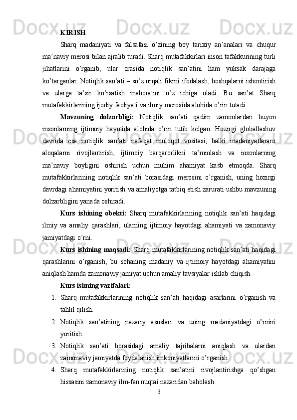 KIRISH
Sharq   madaniyati   va   falsafasi   o’zining   boy   tarixiy   an’analari   va   chuqur
ma’naviy merosi bilan ajralib turadi. Sharq mutafakkirlari inson tafakkurining turli
jihatlarini   o’rganib,   ular   orasida   notiqlik   san’atini   ham   yuksak   darajaga
ko’targanlar. Notiqlik san’ati – so’z orqali fikrni ifodalash, boshqalarni ishontirish
va   ularga   ta’sir   ko’rsatish   mahoratini   o’z   ichiga   oladi.   Bu   san’at   Sharq
mutafakkirlarining ijodiy faoliyati va ilmiy merosida alohida o’rin tutadi.
Mavzuning   dolzarbligi:   Notiqlik   san’ati   qadim   zamonlardan   buyon
insonlarning   ijtimoiy   hayotida   alohida   o’rin   tutib   kelgan.   Hozirgi   globallashuv
davrida   esa   notiqlik   san’ati   nafaqat   muloqot   vositasi,   balki   madaniyatlararo
aloqalarni   rivojlantirish,   ijtimoiy   barqarorlikni   ta’minlash   va   insonlarning
ma’naviy   boyligini   oshirish   uchun   muhim   ahamiyat   kasb   etmoqda.   Sharq
mutafakkirlarining   notiqlik   san’ati   borasidagi   merosini   o’rganish,   uning   hozirgi
davrdagi ahamiyatini yoritish va amaliyotga tatbiq etish zarurati ushbu mavzuning
dolzarbligini yanada oshiradi.
Kurs   ishining   obekti:   Sharq   mutafakkirlarining   notiqlik   san’ati   haqidagi
ilmiy   va   amaliy   qarashlari,   ularning   ijtimoiy   hayotdagi   ahamiyati   va   zamonaviy
jamiyatdagi o’rni.
Kurs ishining maqsadi:   Sharq mutafakkirlarining notiqlik san’ati haqidagi
qarashlarini   o’rganish,   bu   sohaning   madaniy   va   ijtimoiy   hayotdagi   ahamiyatini
aniqlash hamda zamonaviy jamiyat uchun amaliy tavsiyalar ishlab chiqish.
Kurs ishning vazifalari:
1. Sharq   mutafakkirlarining   notiqlik   san’ati   haqidagi   asarlarini   o’rganish   va
tahlil qilish.
2. Notiqlik   san’atining   nazariy   asoslari   va   uning   madaniyatdagi   o’rnini
yoritish.
3. Notiqlik   san’ati   borasidagi   amaliy   tajribalarni   aniqlash   va   ulardan
zamonaviy jamiyatda foydalanish imkoniyatlarini o’rganish.
4. Sharq   mutafakkirlarining   notiqlik   san’atini   rivojlantirishga   qo’shgan
hissasini zamonaviy ilm-fan nuqtai nazaridan baholash.
3 