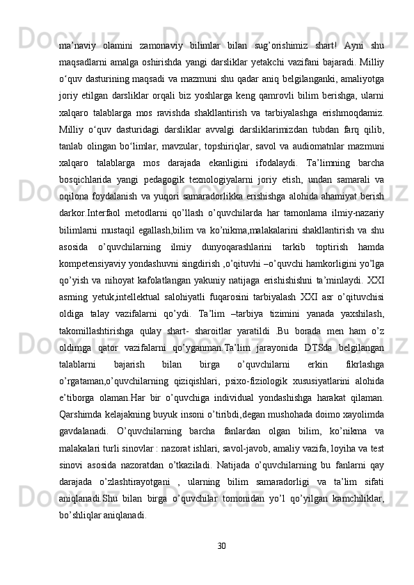 ma’naviy   olamini   zamonaviy   bilimlar   bilan   sug’orishimiz   shart!   Ayni   shu
maqsadlarni   amalga   oshirishda   yangi   darsliklar   yetakchi   vazifani   bajaradi.   Milliy
o quv dasturining maqsadi  va mazmuni  shu qadar aniq belgilanganki, amaliyotgaʻ
joriy   etilgan   darsliklar   orqali   biz   yoshlarga   keng   qamrovli   bilim   berishga,   ularni
xalqaro   talablarga   mos   ravishda   shakllantirish   va   tarbiyalashga   erishmoqdamiz.
Milliy   o quv   dasturidagi   darsliklar   avvalgi   darsliklarimizdan   tubdan   farq   qilib,	
ʻ
tanlab   olingan   bo limlar,   mavzular,   topshiriqlar,   savol   va   audiomatnlar   mazmuni	
ʻ
xalqaro   talablarga   mos   darajada   ekanligini   ifodalaydi.   Ta’limning   barcha
bosqichlarida   yangi   pedagogik   texnologiyalarni   joriy   etish,   undan   samarali   va
oqilona   foydalanish   va   yuqori   samaradorlikka   erishishga   alohida   ahamiyat   berish
darkor.Interfaol   metodlarni   qo’llash   o’quvchilarda   har   tamonlama   ilmiy-nazariy
bilimlarni   mustaqil   egallash,bilim   va   ko’nikma,malakalarini   shakllantirish   va   shu
asosida   o’quvchilarning   ilmiy   dunyoqarashlarini   tarkib   toptirish   hamda
kompetensiyaviy yondashuvni singdirish ,o’qituvhi –o’quvchi hamkorligini yo’lga
qo’yish   va   nihoyat   kafolatlangan   yakuniy   natijaga   erishishishni   ta’minlaydi.   XXI
asrning   yetuk,intellektual   salohiyatli   fuqarosini   tarbiyalash   XXI   asr   o’qituvchisi
oldiga   talay   vazifalarni   qo’ydi.   Ta’lim   –tarbiya   tizimini   yanada   yaxshilash,
takomillashtirishga   qulay   shart-   sharoitlar   yaratildi   .Bu   borada   men   ham   o’z
oldimga   qator   vazifalarni   qo’yganman.Ta’lim   jarayonida   DTSda   belgilangan
talablarni   bajarish   bilan   birga   o’quvchilarni   erkin   fikrlashga
o’rgataman,o’quvchilarning   qiziqishlari,   psixo-fiziologik   xususiyatlarini   alohida
e’tiborga   olaman.Har   bir   o’quvchiga   individual   yondashishga   harakat   qilaman.
Qarshimda kelajakning buyuk insoni o’tiribdi,degan mushohada doimo xayolimda
gavdalanadi.   O’quvchilarning   barcha   fanlardan   olgan   bilim,   ko’nikma   va
malakalari turli sinovlar : nazorat ishlari, savol-javob, amaliy vazifa, loyiha va test
sinovi   asosida   nazoratdan   o’tkaziladi.   Natijada   o’quvchilarning   bu   fanlarni   qay
darajada   o’zlashtirayotgani   ,   ularning   bilim   samaradorligi   va   ta’lim   sifati
aniqlanadi.Shu   bilan   birga   o’quvchilar   tomonidan   yo’l   qo’yilgan   kamchiliklar,
bo’shliqlar aniqlanadi. 
30 