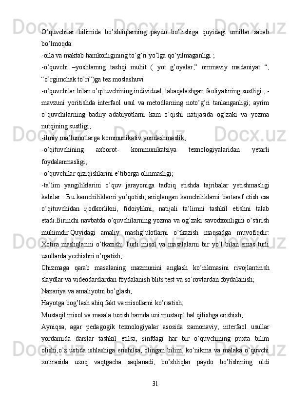 O’quvchilar   bilimida   bo’shliqlarning   paydo   bo’lishiga   quyidagi   omillar   sabab
bo’lmoqda: 
-oila va maktab hamkorligining to’g’ri yo’lga qo’yilmaganligi ; 
-o’quvchi   –yoshlarnng   tashqi   muhit   (   yot   g’oyalar,”   ommaviy   madaniyat   “,
“o’rgimchak to’ri”)ga tez moslashuvi. 
-o’quvchilar bilan o’qituvchining individual, tabaqalashgan faoliyatining sustligi ; -
mavzuni   yoritishda   interfaol   usul   va   metodlarning   noto’g’ri   tanlanganligi;   ayrim
o’quvchilarning   badiiy   adabiyotlarni   kam   o’qishi   natijasida   og’zaki   va   yozma
nutqining sustligi; 
-ilmiy ma’lumotlarga kommunikativ yondashmaslik; 
-o’qituvchining   axborot-   kommunikatsiya   texnologiyalaridan   yetarli
foydalanmasligi; 
-o’quvchilar qiziqishlarini e’tiborga olinmasligi; 
-ta’lim   yangiliklarini   o’quv   jarayoniga   tadbiq   etishda   tajribalar   yetishmasligi
kabilar . Bu kamchiliklarni yo’qotish, aniqlangan kamchiliklarni bartaraf etish esa
o’qituvchidan   ijodkorlikni,   fidoiylikni,   natijali   ta’limni   tashkil   etishni   talab
etadi.Birinchi navbatda o’quvchilarning yozma va og’zaki savodxonligini o’stirish
muhimdir.Quyidagi   amaliy   mashg’ulotlarni   o’tkazish   maqsadga   muvofiqdir:
Xotira   mashqlarini   o’tkazish;   Turli   misol   va   masalalarni   bir   yo’l   bilan  emas   turli
usullarda yechishni o’rgatish; 
Chizmaga   qarab   masalaning   mazmunini   anglash   ko’nikmasini   rivojlantirish
slaydlar va videodarslardan foydalanish blits test va so’rovlardan foydalanish; 
Nazariya va amaliyotni bo’glash; 
Hayotga bog’lash ahiq fakt va misollarni ko’rsatish; 
Mustaqil misol va masala tuzish hamda uni mustaqil hal qilishga erishish; 
Ayniqsa,   agar   pedagogik   texnologiyalar   asosida   zamonaviy,   interfaol   usullar
yordamida   darslar   tashkil   etilsa,   sinfdagi   har   bir   o’quvchining   puxta   bilim
olishi,o’z ustida ishlashiga  erishilsa,  olingan bilim, ko’nikma va malaka o’quvchi
xotirasida   uzoq   vaqtgacha   saqlanadi,   bo’shliqlar   paydo   bo’lishining   oldi
31 