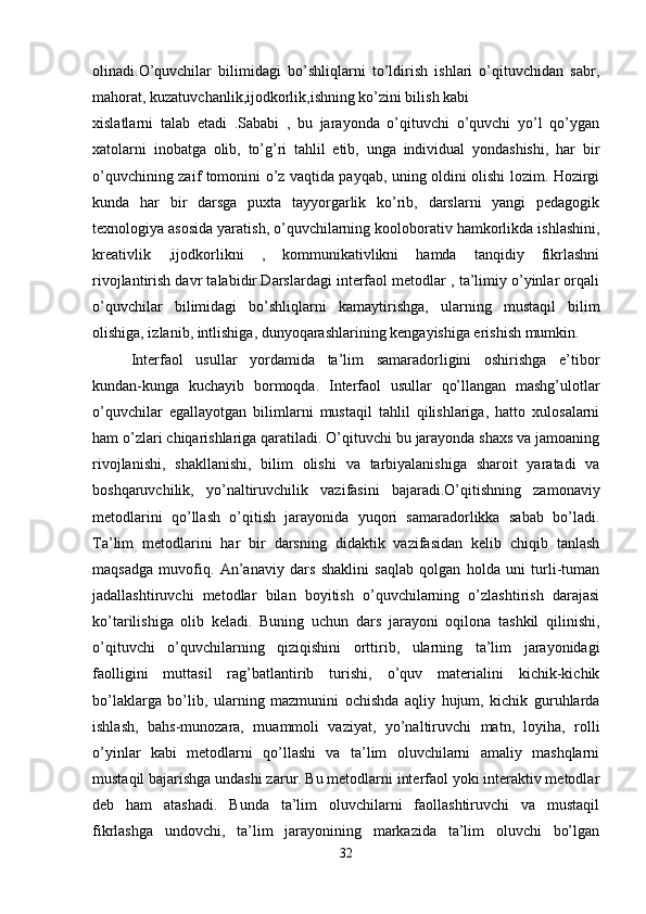 olinadi.O’quvchilar   bilimidagi   bo’shliqlarni   to’ldirish   ishlari   o’qituvchidan   sabr,
mahorat, kuzatuvchanlik,ijodkorlik,ishning ko’zini bilish kabi 
xislatlarni   talab   etadi   .Sababi   ,   bu   jarayonda   o’qituvchi   o’quvchi   yo’l   qo’ygan
xatolarni   inobatga   olib,   to’g’ri   tahlil   etib,   unga   individual   yondashishi,   har   bir
o’quvchining zaif tomonini o’z vaqtida payqab, uning oldini olishi lozim. Hozirgi
kunda   har   bir   darsga   puxta   tayyorgarlik   ko’rib,   darslarni   yangi   pedagogik
texnologiya asosida yaratish, o’quvchilarning kooloborativ hamkorlikda ishlashini,
kreativlik   ,ijodkorlikni   ,   kommunikativlikni   hamda   tanqidiy   fikrlashni
rivojlantirish davr talabidir.Darslardagi interfaol metodlar , ta’limiy o’yinlar orqali
o’quvchilar   bilimidagi   bo’shliqlarni   kamaytirishga,   ularning   mustaqil   bilim
olishiga, izlanib, intlishiga, dunyoqarashlarining kengayishiga erishish mumkin. 
Interfaol   usullar   yordamida   ta’lim   samaradorligini   oshirishga   e’tibor
kundan-kunga   kuchayib   bormoqda.   Interfaol   usullar   qo’llangan   mashg’ulotlar
o’quvchilar   egallayotgan   bilimlarni   mustaqil   tahlil   qilishlariga,   hatto   xulosalarni
ham o’zlari chiqarishlariga qaratiladi. O’qituvchi bu jarayonda shaxs va jamoaning
rivojlanishi,   shakllanishi,   bilim   olishi   va   tarbiyalanishiga   sharoit   yaratadi   va
boshqaruvchilik,   yo’naltiruvchilik   vazifasini   bajaradi.O’qitishning   zamonaviy
metodlarini   qo’llash   o’qitish   jarayonida   yuqori   samaradorlikka   sabab   bo’ladi.
Ta’lim   metodlarini   har   bir   darsning   didaktik   vazifasidan   kelib   chiqib   tanlash
maqsadga   muvofiq.   An’anaviy   dars   shaklini   saqlab   qolgan   holda   uni   turli-tuman
jadallashtiruvchi   metodlar   bilan   boyitish   o’quvchilarning   o’zlashtirish   darajasi
ko’tarilishiga   olib   keladi.   Buning   uchun   dars   jarayoni   oqilona   tashkil   qilinishi,
o’qituvchi   o’quvchilarning   qiziqishini   orttirib,   ularning   ta’lim   jarayonidagi
faolligini   muttasil   rag’batlantirib   turishi,   o’quv   materialini   kichik-kichik
bo’laklarga   bo’lib,   ularning   mazmunini   ochishda   aqliy   hujum,   kichik   guruhlarda
ishlash,   bahs-munozara,   muammoli   vaziyat,   yo’naltiruvchi   matn,   loyiha,   rolli
o’yinlar   kabi   metodlarni   qo’llashi   va   ta’lim   oluvchilarni   amaliy   mashqlarni
mustaqil bajarishga undashi zarur. Bu metodlarni interfaol yoki interaktiv metodlar
deb   ham   atashadi.   Bunda   ta’lim   oluvchilarni   faollashtiruvchi   va   mustaqil
fikrlashga   undovchi,   ta’lim   jarayonining   markazida   ta’lim   oluvchi   bo’lgan
32 