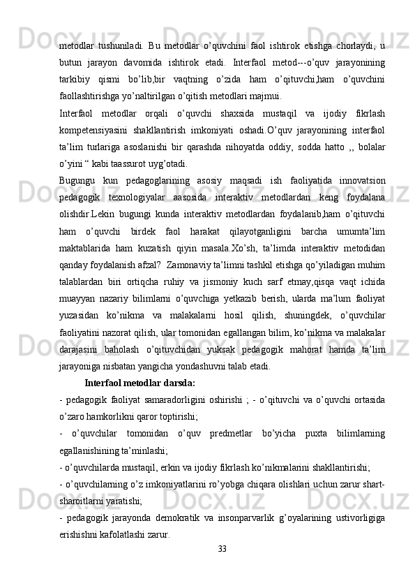 metodlar   tushuniladi.   Bu   metodlar   o’quvchini   faol   ishtirok   etishga   chorlaydi,   u
butun   jarayon   davomida   ishtirok   etadi.   Interfaol   metod---o’quv   jarayonining
tarkibiy   qismi   bo’lib,bir   vaqtning   o’zida   ham   o’qituvchi,ham   o’quvchini
faollashtirishga yo’naltirilgan o’qitish metodlari majmui. 
Interfaol   metodlar   orqali   o’quvchi   shaxsida   mustaqil   va   ijodiy   fikrlash
kompetensiyasini   shakllantirish   imkoniyati   oshadi.O’quv   jarayonining   interfaol
ta’lim   turlariga   asoslanishi   bir   qarashda   nihoyatda   oddiy,   sodda   hatto   ,,   bolalar
o’yini “ kabi taassurot uyg’otadi. 
Bugungu   kun   pedagoglarining   asosiy   maqsadi   ish   faoliyatida   innovatsion
pedagogik   texnologiyalar   aasosida   interaktiv   metodlardan   keng   foydalana
olishdir.Lekin   bugungi   kunda   interaktiv   metodlardan   foydalanib,ham   o’qituvchi
ham   o’quvchi   birdek   faol   harakat   qilayotganligini   barcha   umumta’lim
maktablarida   ham   kuzatish   qiyin   masala.Xo’sh,   ta’limda   interaktiv   metodidan
qanday foydalanish afzal?  Zamonaviy ta’limni tashkil etishga qo’yiladigan muhim
talablardan   biri   ortiqcha   ruhiy   va   jismoniy   kuch   sarf   etmay,qisqa   vaqt   ichida
muayyan   nazariy   bilimlarni   o’quvchiga   yetkazib   berish,   ularda   ma’lum   faoliyat
yuzasidan   ko’nikma   va   malakalarni   hosil   qilish,   shuningdek,   o’quvchilar
faoliyatini nazorat qilish, ular tomonidan egallangan bilim, ko’nikma va malakalar
darajasini   baholash   o’qituvchidan   yuksak   pedagogik   mahorat   hamda   ta’lim
jarayoniga nisbatan yangicha yondashuvni talab etadi.
Interfaol metodlar darsda: 
-   pedagogik   faoliyat   samaradorligini   oshirishi   ;   -   o’qituvchi   va   o’quvchi   ortasida
o’zaro hamkorlikni qaror toptirishi; 
-   o’quvchilar   tomonidan   o’quv   predmetlar   bo’yicha   puxta   bilimlarning
egallanishining ta’minlashi; 
- o’quvchilarda mustaqil, erkin va ijodiy fikrlash ko’nikmalarini shakllantirishi; 
- o’quvchilarning o’z imkoniyatlarini ro’yobga chiqara olishlari uchun zarur shart-
sharoitlarni yaratishi; 
-   pedagogik   jarayonda   demokratik   va   insonparvarlik   g’oyalarining   ustivorligiga
erishishni kafolatlashi zarur. 
33 