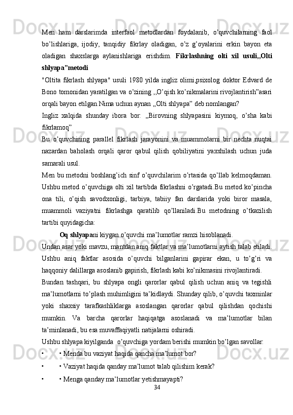 Men   ham   darslarimda   interfaol   metodlardan   foydalanib,   o’quvchilarning   faol
bo’lishlariga,   ijodiy,   tanqidiy   fikrlay   oladigan,   o’z   g’oyalarini   erkin   bayon   eta
oladigan   shaxslarga   aylanishlariga   erishdim.   Fikrlashning   olti   xil   usuli,,Olti
shlyapa”metodi 
"Oltita   fikrlash   shlyapa"   usuli   1980   yilda   ingliz   olimi,psixolog   doktor   Edvard   de
Bono tomonidan yaratilgan va o’zining ,,O’qish ko’nikmalarini rivojlantirish”asari
orqali bayon etilgan.Nima uchun aynan ,,Olti shlyapa” deb nomlangan? 
Ingliz   xalqida   shunday   ibora   bor:   ,,Birovning   shlyapasini   kiymoq,   o’sha   kabi
fikrlamoq” 
Bu   o’quvchining   parallel   fikrlash   jarayonini   va   muammolarni   bir   nechta   nuqtai
nazardan   baholash   orqali   qaror   qabul   qilish   qobiliyatini   yaxshilash   uchun   juda
samarali usul. 
Men bu metodni boshlang’ich sinf o’quvchilarim o’rtasida qo’llab kelmoqdaman.
Ushbu metod o’quvchiga olti xil tartibda fikrlashni  o’rgatadi.Bu metod ko’pincha
ona   tili,   o’qish   savodxonligi,   tarbiya,   tabiiy   fan   darslarida   yoki   biror   masala,
muammoli   vaziyatni   fikrlashga   qaratilib   qo’llaniladi.Bu   metodning   o’tkazilish
tartibi quyidagicha: 
Oq shlyapa ni kiygan o’quvchi ma’lumotlar ramzi hisoblanadi. 
Undan asar yoki mavzu, mantdan aniq faktlar va ma’lumotlarni aytish talab etiladi.
Ushbu   aniq   faktlar   asosida   o’quvchi   bilganlarini   gapirar   ekan,   u   to’g’ri   va
haqqoniy dalillarga asoslanib gapirish, fikrlash kabi ko’nikmasini rivojlantiradi. 
Bundan   tashqari,   bu   shlyapa   ongli   qarorlar   qabul   qilish   uchun   aniq   va   tegishli
ma’lumotlarni to’plash muhimligini ta’kidlaydi. Shunday qilib, o’quvchi taxminlar
yoki   shaxsiy   tarafkashliklarga   asoslangan   qarorlar   qabul   qilishdan   qochishi
mumkin.   Va   barcha   qarorlar   haqiqatga   asoslanadi   va   ma’lumotlar   bilan
ta’minlanadi, bu esa muvaffaqiyatli natijalarni oshiradi. 
Ushbu shlyapa kiyilganda  o’quvchiga yordam berishi mumkin bo’lgan savollar: 
• • Menda bu vaziyat haqida qancha ma’lumot bor? 
• • Vaziyat haqida qanday ma’lumot talab qilishim kerak? 
• • Menga qanday ma’lumotlar yetishmayapti? 
34 