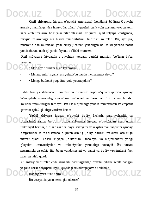 Qizil   shlyapani   kiygan   o’quvchi   emotsional   holatlarni   bildiradi.Oquvchi
asarda , matnda qanday hissiyotlar bilan to’qnashdi, xafa yoki xursand,yoki xavotir
kabi   kechinmalarini   boshqalar   bilan   ulashadi.   O’quvchi   qizil   shlyapa   kiyilganda,
mavjud   muammoga   o’z   hissiy   munosabatinni   bildirishi   mumkin.   Bu,   ayniqsa,
muammo   o’ta   murakkab   yoki   hissiy   jihatdan   yuklangan   bo’lsa   va   yanada   nozik
yondashuvni talab qilganda foydali bo’lishi mumkin. 
Qizil   shlyapani   kiyganda   o’quvchiga   yordam   berishi   mumkin   bo’lgan   ba’zi
savollar: 
• • Men hozir nimani his qilyapman? 
• • Mening intuitsiyam(hissiyotim) bu haqda menga nima deydi? 
• • Menga bu holat yoqadimi yoki yoqmaydimi? 
Ushbu hissiy reaktsiyalarni tan olish va o’rganish orqali o’quvchi qarorlar qanday
ta’sir qilishi mumkinligini yaxshiroq tushunadi va ularni hal qilish uchun choralar
ko’rishi mumkinligini fikrlaydi. Bu esa o’quvchiga yanada muvozanatli va empatik
qarorlar qabul qilishga yordam beradi. 
Yashil   shlyapa   kiygan   o’quvchi   ijodiy   fikrlash,   yaratuvchanlik   va
o’zgartirish   ramzi   bo’lib   ,   ushbu   shlyapani   kiygan   o’quvchidan   agar   unga
imkoniyat berilsa, o’qigan asarida qaysi vaziyatni yoki qahramon taqdirini qanday
o’zgartirishi   so’raladi.Bunda   o’quvchilarning   ijodiy   fikrlash   malakasi   oshishiga
xizmat   qiladi.   Yashil   shlyapa   ijodkorlikni   ifodalaydi   va   o’quvchilarni   yangi
g’oyalar,   innovatsiyalar   va   imkoniyatlar   yaratishga   undaydi.   Bu   undan
muammolarga   ochiq   fikr   bilan   yondashishni   va   yangi   va   ijodiy   yechimlarni   faol
izlashni talab qiladi. 
An’anaviy   yechimlar   endi   samarali   bo’lmaganda,o’quvchi   qilishi   kerak   bo’lgan
yagona narsa shlyapani kiyib, quyidagi savollarga javob berishdir: 
- Boshqa variantlar bormi? 
- Bu vaziyatda yana nima qila olaman? 
35 