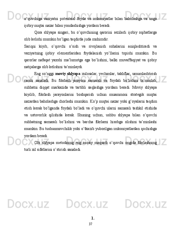 o’quvchiga   vaziyatni   potentsial   foyda   va   imkoniyatlar   bilan   baholashga   va   unga
ijobiy nuqtai nazar bilan yondashishga yordam beradi. 
Qora   shlyapa   singari,   bu   o’quvchining   qarorini   sezilarli   ijobiy   oqibatlarga
olib kelishi mumkin bo’lgan taqdirda juda muhimdir. 
Sariqni   kiyib,   o’quvchi   o’sish   va   rivojlanish   sohalarini   aniqlashtiradi   va
vaziyatning   ijobiy   elementlaridan   foydalanish   yo’llarini   topishi   mumkin.   Bu
qarorlar   nafaqat   yaxshi   ma’lumotga   ega   bo’lishini,   balki   muvaffaqiyat   va   ijobiy
natijalarga olib kelishini ta’minlaydi. 
Eng   so’nggi   moviy   shlyapa   xulosalar,   yechimlar,   takliflar,   umumlashtirish
ramzi   sanaladi.   Bu   fikrlash   jarayoni   samarali   va   foydali   bo’lishini   ta’minlab,
suhbatni   diqqat   markazida   va   tartibli   saqlashga   yordam   beradi.   Moviy   shlyapa
kiyilib,   fikrlash   jarayonlarini   boshqarish   uchun   muammoni   strategik   nuqtai
nazardan baholashga chorlashi mumkin. Ko’p nuqtai nazar yoki g’oyalarni taqdim
etish   kerak   bo’lganda   foydali   bo’ladi   va   o’quvchi   ularni   samarali   tashkil   etishida
va   ustuvorlik   qilishida   kerak.   Shuning   uchun,   ushbu   shlyapa   bilan   o’quvchi
suhbatning   samarali   bo’lishini   va   barcha   fikrlarni   hisobga   olishini   ta’minlashi
mumkin. Bu tushunmovchilik yoki o’tkazib yuborilgan imkoniyatlardan qochishga
yordam beradi. 
Olti   shlyapa   metodining   eng   asosiy   maqsadi   o’quvchi   ongida   fikrlashning
turli xil sifatlarini o’stirish sanaladi.
1.
37 