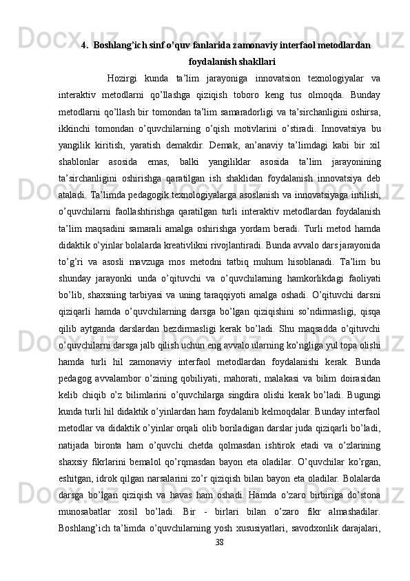 4. Boshlang’ich sinf o’quv fanlarida zamonaviy interfaol metodlardan
foydalanish shakllari
Hozirgi   kunda   ta’lim   jarayoniga   innovatsion   texnologiyalar   va
interaktiv   metodlarni   qo’llashga   qiziqish   toboro   keng   tus   olmoqda.   Bunday
metodlarni  qo’llash bir tomondan ta’lim  samaradorligi va ta’sirchanligini oshirsa,
ikkinchi   tomondan   o’quvchilarning   o’qish   motivlarini   o’stiradi.   Innovatsiya   bu
yangilik   kiritish,   yaratish   demakdir.   Demak,   an’anaviy   ta’limdagi   kabi   bir   xil
shablonlar   asosida   emas,   balki   yangiliklar   asosida   ta’lim   jarayonining
ta’sirchanligini   oshirishga   qaratilgan   ish   shaklidan   foydalanish   innovatsiya   deb
ataladi. Ta’limda pedagogik texnologiyalarga asoslanish va innovatsiyaga intilish,
o’quvchilarni   faollashtirishga   qaratilgan   turli   interaktiv   metodlardan   foydalanish
ta’lim   maqsadini   samarali   amalga   oshirishga   yordam   beradi.   Turli   metod   hamda
didaktik o’yinlar bolalarda kreativlikni rivojlantiradi. Bunda avvalo dars jarayonida
to’g’ri   va   asosli   mavzuga   mos   metodni   tatbiq   muhum   hisoblanadi.   Ta’lim   bu
shunday   jarayonki   unda   o’qituvchi   va   o’quvchilarning   hamkorlikdagi   faoliyati
bo’lib,   shaxsning   tarbiyasi   va   uning  taraqqiyoti   amalga   oshadi.   O’qituvchi   darsni
qiziqarli   hamda   o’quvchilarning   darsga   bo’lgan   qiziqishini   so’ndirmasligi,   qisqa
qilib   aytganda   darslardan   bezdirmasligi   kerak   bo’ladi.   Shu   maqsadda   o’qituvchi
o’quvchilarni darsga jalb qilish uchun eng avvalo ularning ko’ngliga yul topa olishi
hamda   turli   hil   zamonaviy   interfaol   metodlardan   foydalanishi   kerak.   Bunda
pedagog   avvalambor   o’zining   qobiliyati,   mahorati,   malakasi   va   bilim   doirasidan
kelib   chiqib   o’z   bilimlarini   o’quvchilarga   singdira   olishi   kerak   bo’ladi.   Bugungi
kunda turli hil didaktik o’yinlardan ham foydalanib kelmoqdalar. Bunday interfaol
metodlar va didaktik o’yinlar orqali olib boriladigan darslar juda qiziqarli bo’ladi,
natijada   bironta   ham   o’quvchi   chetda   qolmasdan   ishtirok   etadi   va   o’zlarining
shaxsiy   fikrlarini   bemalol   qo’rqmasdan   bayon   eta   oladilar.   O’quvchilar   ko’rgan,
eshitgan, idrok qilgan narsalarini zo’r qiziqish bilan bayon eta oladilar. Bolalarda
darsga   bo’lgan   qiziqish   va   havas   ham   oshadi.   Hamda   o’zaro   birbiriga   do’stona
munosabatlar   xosil   bo’ladi.   Bir   -   birlari   bilan   o’zaro   fikr   almashadilar.
Boshlang’ich   ta’limda   o’quvchilarning   yosh   xususiyatlari,   savodxonlik   darajalari,
38 