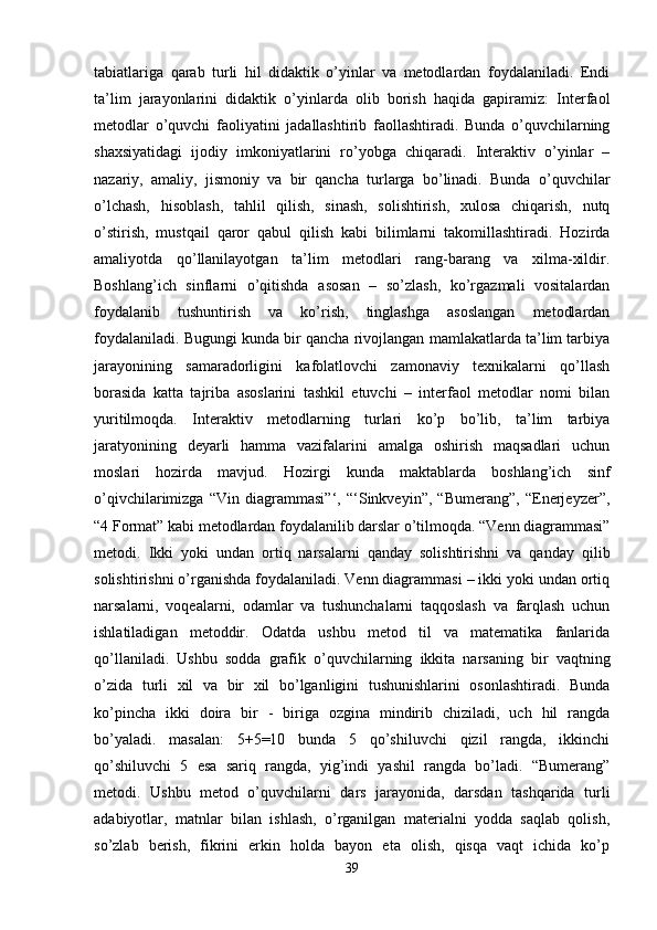 tabiatlariga   qarab   turli   hil   didaktik   o’yinlar   va   metodlardan   foydalaniladi.   Endi
ta’lim   jarayonlarini   didaktik   o’yinlarda   olib   borish   haqida   gapiramiz:   Interfaol
metodlar   o’quvchi   faoliyatini   jadallashtirib   faollashtiradi.   Bunda   o’quvchilarning
shaxsiyatidagi   ijodiy   imkoniyatlarini   ro’yobga   chiqaradi.   Interaktiv   o’yinlar   –
nazariy,   amaliy,   jismoniy   va   bir   qancha   turlarga   bo’linadi.   Bunda   o’quvchilar
o’lchash,   hisoblash,   tahlil   qilish,   sinash,   solishtirish,   xulosa   chiqarish,   nutq
o’stirish,   mustqail   qaror   qabul   qilish   kabi   bilimlarni   takomillashtiradi.   Hozirda
amaliyotda   qo’llanilayotgan   ta’lim   metodlari   rang-barang   va   xilma-xildir.
Boshlang’ich   sinflarni   o’qitishda   asosan   –   so’zlash,   ko’rgazmali   vositalardan
foydalanib   tushuntirish   va   ko’rish,   tinglashga   asoslangan   metodlardan
foydalaniladi. Bugungi kunda bir qancha rivojlangan mamlakatlarda ta’lim tarbiya
jarayonining   samaradorligini   kafolatlovchi   zamonaviy   texnikalarni   qo’llash
borasida   katta   tajriba   asoslarini   tashkil   etuvchi   –   interfaol   metodlar   nomi   bilan
yuritilmoqda.   Interaktiv   metodlarning   turlari   ko’p   bo’lib,   ta’lim   tarbiya
jaratyonining   deyarli   hamma   vazifalarini   amalga   oshirish   maqsadlari   uchun
moslari   hozirda   mavjud.   Hozirgi   kunda   maktablarda   boshlang’ich   sinf
o’qivchilarimizga   “Vin   diagrammasi”‘,   “‘Sinkveyin”,   “Bumerang”,   “Enerjeyzer”,
“4 Format” kabi metodlardan foydalanilib darslar o’tilmoqda. “Venn diagrammasi”
metodi.   Ikki   yoki   undan   ortiq   narsalarni   qanday   solishtirishni   va   qanday   qilib
solishtirishni o’rganishda foydalaniladi. Venn diagrammasi – ikki yoki undan ortiq
narsalarni,   voqealarni,   odamlar   va   tushunchalarni   taqqoslash   va   farqlash   uchun
ishlatiladigan   metoddir.   Odatda   ushbu   metod   til   va   matematika   fanlarida
qo’llaniladi.   Ushbu   sodda   grafik   o’quvchilarning   ikkita   narsaning   bir   vaqtning
o’zida   turli   xil   va   bir   xil   bo’lganligini   tushunishlarini   osonlashtiradi.   Bunda
ko’pincha   ikki   doira   bir   -   biriga   ozgina   mindirib   chiziladi,   uch   hil   rangda
bo’yaladi.   masalan:   5+5=10   bunda   5   qo’shiluvchi   qizil   rangda,   ikkinchi
qo’shiluvchi   5   esa   sariq   rangda,   yig’indi   yashil   rangda   bo’ladi.   “Bumerang”
metodi.   Ushbu   metod   o’quvchilarni   dars   jarayonida,   darsdan   tashqarida   turli
adabiyotlar,   matnlar   bilan   ishlash,   o’rganilgan   materialni   yodda   saqlab   qolish,
so’zlab   berish,   fikrini   erkin   holda   bayon   eta   olish,   qisqa   vaqt   ichida   ko’p
39 