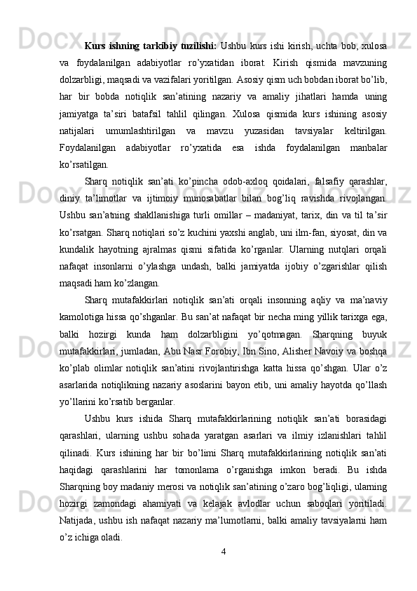 Kurs   ishning  tarkibiy   tuzilishi:   Ushbu   kurs   ishi   kirish,   uchta   bob,  xulosa
va   foydalanilgan   adabiyotlar   ro’yxatidan   iborat.   Kirish   qismida   mavzuning
dolzarbligi, maqsadi va vazifalari yoritilgan. Asosiy qism uch bobdan iborat bo’lib,
har   bir   bobda   notiqlik   san’atining   nazariy   va   amaliy   jihatlari   hamda   uning
jamiyatga   ta’siri   batafsil   tahlil   qilingan.   Xulosa   qismida   kurs   ishining   asosiy
natijalari   umumlashtirilgan   va   mavzu   yuzasidan   tavsiyalar   keltirilgan.
Foydalanilgan   adabiyotlar   ro’yxatida   esa   ishda   foydalanilgan   manbalar
ko’rsatilgan.
Sharq   notiqlik   san’ati   ko’pincha   odob-axloq   qoidalari,   falsafiy   qarashlar,
diniy   ta’limotlar   va   ijtimoiy   munosabatlar   bilan   bog’liq   ravishda   rivojlangan.
Ushbu   san’atning   shakllanishiga   turli   omillar   –   madaniyat,   tarix,   din   va   til   ta’sir
ko’rsatgan. Sharq notiqlari so’z kuchini yaxshi anglab, uni ilm-fan, siyosat, din va
kundalik   hayotning   ajralmas   qismi   sifatida   ko’rganlar.   Ularning   nutqlari   orqali
nafaqat   insonlarni   o’ylashga   undash,   balki   jamiyatda   ijobiy   o’zgarishlar   qilish
maqsadi ham ko’zlangan.
Sharq   mutafakkirlari   notiqlik   san’ati   orqali   insonning   aqliy   va   ma’naviy
kamolotiga hissa qo’shganlar. Bu san’at nafaqat bir necha ming yillik tarixga ega,
balki   hozirgi   kunda   ham   dolzarbligini   yo’qotmagan.   Sharqning   buyuk
mutafakkirlari, jumladan, Abu Nasr Forobiy, Ibn Sino, Alisher Navoiy va boshqa
ko’plab   olimlar   notiqlik   san’atini   rivojlantirishga   katta   hissa   qo’shgan.   Ular   o’z
asarlarida   notiqlikning   nazariy   asoslarini   bayon   etib,   uni   amaliy   hayotda   qo’llash
yo’llarini ko’rsatib berganlar.
Ushbu   kurs   ishida   Sharq   mutafakkirlarining   notiqlik   san’ati   borasidagi
qarashlari,   ularning   ushbu   sohada   yaratgan   asarlari   va   ilmiy   izlanishlari   tahlil
qilinadi.   Kurs   ishining   har   bir   bo’limi   Sharq   mutafakkirlarining   notiqlik   san’ati
haqidagi   qarashlarini   har   tomonlama   o’rganishga   imkon   beradi.   Bu   ishda
Sharqning boy madaniy merosi va notiqlik san’atining o’zaro bog’liqligi, ularning
hozirgi   zamondagi   ahamiyati   va   kelajak   avlodlar   uchun   saboqlari   yoritiladi.
Natijada,   ushbu   ish   nafaqat   nazariy   ma’lumotlarni,  balki   amaliy  tavsiyalarni   ham
o’z ichiga oladi.
4 