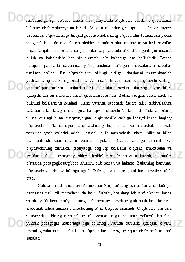 ma’lumotga   ega   bo’lish   hamda   dars   jarayonida   o’qituvchi   barcha   o’quvchilarni
baholay   olish   imkoniyatini   beradi.   Mazkur   metodning   maqsadi   –   o’quv   jarayoni
davomida   o’quvchilarga   tarqatilgan   materiallarning   o’quvchilar   tomonidan   yakka
va   guruh   holatida   o’zlashtirib   olishlari   hamda   suhbat   munozara   va   turli   savollar
orqali   tarqatma   materiallardagi   matnlar   qay   darajada   o’zlashtirilganligini   nazorat
qilish   va   baholashda   har   bir   o’quvchi   o’z   bahosiga   ega   bo’lishidir.   Bunda
bolajonlarga   hafta   davomida   ya’ni,   boshidan   o’tilgan   mavzulardan   savollar
tuzilgan   bo’ladi.   Bu   o’quvchilarni   oldingi   o’tilgan   darslarini   mustahkamlab
yodidan chiqmasliklariga erishiladi. Alohida ta’kidlash lozimki, o’qituvchi kasbiga
xos   bo’lgan   muhim   talablardan   biri   –   bolalarni   sevish,   ularning   hayoti   bilan
qiziqish, har bir shaxsni  hurmat qilishdan iboratdir. Bolani sevgan, butun kuch va
bilimini   bolalarning   kelajagi,   ularni   vatanga   sadoqatli   fuqoro   qilib   tarbiyalashga
safarbar   qila   oladigan   insongina   haqiqiy   o’qituvchi   bo’la   oladi.   Bolaga   befarq,
uning   kelajagi   bilan   qiziqmaydigan,   o’qituvchilk   kasbiga   loqayd   inson   haqiqiy
o’qituvchi   bo’la   olmaydi.   O’qituvchining   kup   qirrali   va   murakkab   faoliyati
zamirida   yosh   avlodni   odobli,   axloqli   qilib   tarbiyalash,   ularni   bilimlar   bilan
qurollantirish   kabi   muhim   vazifalar   yotadi.   Bularni   amalga   oshirish   esa
o’qituvchining   xilma-xil   faoliyatiga   bog’liq:   bolalarni   o’qitish,   maktabdan   va
sinfdan   tashqari   tarbiyaviy   ishlarni   tashkil   etish,   bilish   va   o’tkazish,   ota-onalar
o’rtasida   pedagogik   targ’ibot   ishlarini   olib   borish   va   hakazo.   Bularning   hammasi
o’qituvchidan   chuqur   bilimga   ega  bo’lishni,   o’z   sohasini,   bolalarni   sevishni   talab
etadi. 
Xulosa o’rnida shuni aytishimiz mumkin, boshlang’ich sinflarda o’tiladigan
darslarida   turli   xil   metodlar   juda   ko’p.   Sababi,   boshlang’ich   sinf   o’quvchilarida
mantiqiy   fikrlash   qobilyati   uning   tushunchalarni   tezda   anglab   olish   ko’nikmasini
shakllantirishda   mazkur   metodlarning  o’rni   beqiyos   sanaladi.   O’qituvchi   esa   dars
jarayonida   o’tiladigan   masalarni   o’quvchiga   to’g’ri   va   aniq   yetkazib   berishda
yuksak   pedagogik   mahoratga   ega   bo’lmog’i   hamda   darslarni   qiziqarli   o’yinli
texnologiyalar orqali tashkil etib o’quvchilarni darsga qiziqtira olishi muhim omil
sanaladi.
40 