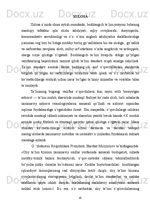 XULOSA
Xulosa o’rnida shuni aytish mumkinki, boshlangich ta`lim jarayoni bolaning
mantiqiy   tafakkur   qila   olishi   salohiyati,   aqliy   rivojlanishi,   dunyoqarshi,
kommunikativ   savodxonligi   va   o’z-   o’zini   anglash   salohiyatini   shakllantirishga
jismonan sog`lom bo’lishga moddiy borliq go’zalliklarni his eta olishga,  go’zallik
va nafosatdan  zavqlana   olish,  milliy urf-odatlarni  o’zida  singdirish  va ardoqqash,
ularga   rioya   qilishga   o’rgatadi.   Boshlangich   ta`lim   bosqichi   oldiga   qo’yilgan
vazifalarning   bajarilishini   nazorat   qilish   ta’lim   standarti   orqali   amalga   oshiriladi.
Ta`lim   standarti   asosida   davlat   boshlang`ich   sinf   o’quvchilaridan   standartda
belgilab   qo’yilgan   ko’rsatkichlarga   erishishni   talab   qiladi   va   o’z   navbatida   bu
ko’rsatkichlarga erishish uchun zarur bo’lgan ta`limiy xizmatlar va vositalar bilan
ta`minlaydi. 
Ta’limning   bugungi   vazifasi   o’quvchilarni   kun   sayin   ortib   borayotgan
axborot — ta’lim muhiti sharoitida mustaqil faoliyat ko’rsata olish, turli sohalarda
zamonaviy   axborot   texnologiyalarini   samarali   qo’llash   va   axborot   oqimidan
oqilona  foydalanishga   o’rgatishdan   iborat.   Shu   maqsadda,   o’quvchilarga  uzluksiz
ravishda mustaqil ishlash imkoniyati va sharoitini yaratib berish hamda 4 K moduli
asosida   ijodiy   fikrlash   va   mustaqil   qarorlar   qabul   qilishga   o’rgatish   zarur.   Mana
shunday   ko`rsatkichlarga   erishish   uchun   darslarda   va   darsdan   tashqari
mashg`ulotlarda zamonaviy metodlar va interaktiv o`yinlardan foydalanish dolzarb
masalaga aylandi.
  O ‘zbekiston Respublikasi  Prezidenti Shavkat Mirziyoyev ta’kidlaganidek:
«Oliy   ta’lim   tizimini   zamonaviy   usullar   yordamida   samarali   boshqarish,   sohada
moddiy-texnik   bazani   kuchaytirish,   o’quv-metodik   ishlami   takomillashtirish
bo’yicha   jiddiy   choralar   ko’rishimiz   zarur.   Kadrlar   buyurtmachilari     hisoblangan
iqtisodiyot   tarmoqlarining   real   ehtiyojidan   kelib   chiqib,   oliy   ta’lim   tizimini
rivojlantirishning   strategiyasini   belgilash,   davlat   ta’lim   standartlari   va   malaka
talablarini   qayta   ishlab   chiqish,   talabalaming   malakaviy   amaliyotini   samarali
tashkil   etish   lozim»1.   Bu   esa,   o’z   navbatida,   oliy   ta’lim   o’qituvchilarining
41 