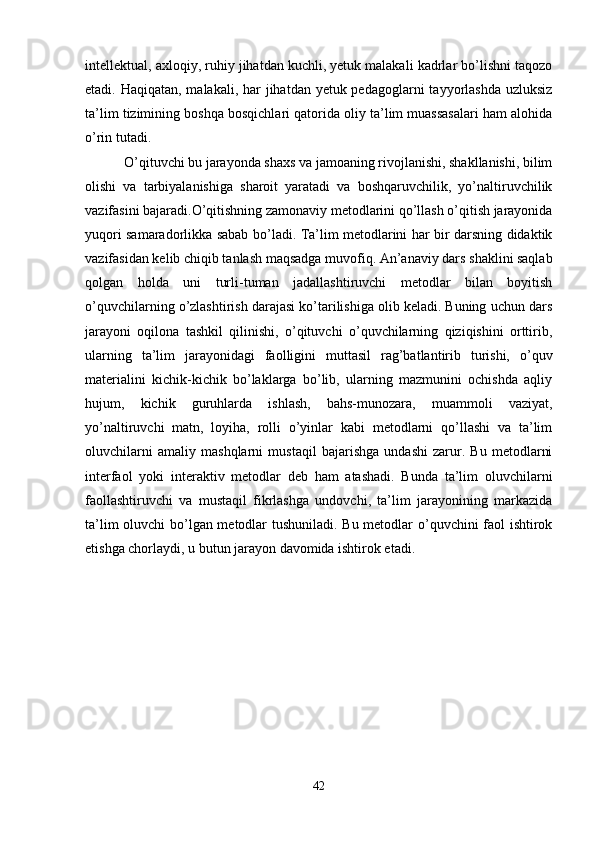 intellektual, axloqiy, ruhiy jihatdan kuchli, yetuk malakali kadrlar bo’lishni taqozo
etadi. Haqiqatan, malakali, har jihatdan yetuk pedagoglarni  tayyorlashda  uzluksiz
ta’lim tizimining boshqa bosqichlari qatorida oliy ta’lim muassasalari ham alohida
o’rin tutadi.  
 O’qituvchi bu jarayonda shaxs va jamoaning rivojlanishi, shakllanishi, bilim
olishi   va   tarbiyalanishiga   sharoit   yaratadi   va   boshqaruvchilik,   yo’naltiruvchilik
vazifasini bajaradi.O’qitishning zamonaviy metodlarini qo’llash o’qitish jarayonida
yuqori samaradorlikka sabab bo’ladi. Ta’lim metodlarini har bir darsning didaktik
vazifasidan kelib chiqib tanlash maqsadga muvofiq. An’anaviy dars shaklini saqlab
qolgan   holda   uni   turli-tuman   jadallashtiruvchi   metodlar   bilan   boyitish
o’quvchilarning o’zlashtirish darajasi ko’tarilishiga olib keladi. Buning uchun dars
jarayoni   oqilona   tashkil   qilinishi,   o’qituvchi   o’quvchilarning   qiziqishini   orttirib,
ularning   ta’lim   jarayonidagi   faolligini   muttasil   rag’batlantirib   turishi,   o’quv
materialini   kichik-kichik   bo’laklarga   bo’lib,   ularning   mazmunini   ochishda   aqliy
hujum,   kichik   guruhlarda   ishlash,   bahs-munozara,   muammoli   vaziyat,
yo’naltiruvchi   matn,   loyiha,   rolli   o’yinlar   kabi   metodlarni   qo’llashi   va   ta’lim
oluvchilarni   amaliy   mashqlarni   mustaqil   bajarishga   undashi   zarur.   Bu   metodlarni
interfaol   yoki   interaktiv   metodlar   deb   ham   atashadi.   Bunda   ta’lim   oluvchilarni
faollashtiruvchi   va   mustaqil   fikrlashga   undovchi,   ta’lim   jarayonining   markazida
ta’lim oluvchi bo’lgan metodlar tushuniladi. Bu metodlar o’quvchini faol ishtirok
etishga chorlaydi, u butun jarayon davomida ishtirok etadi.
42 