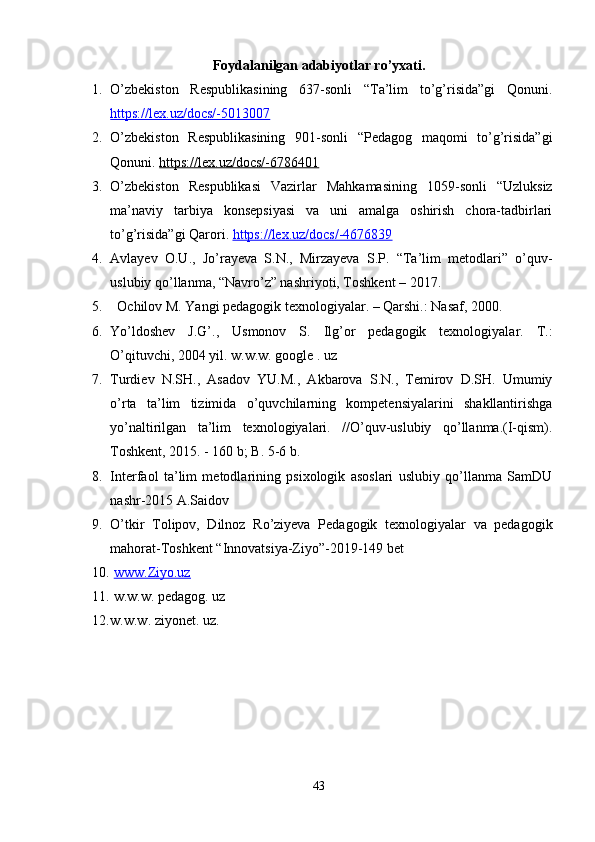 Foydalanilgan adabiyotlar ro’yxati.
1. O’zbekiston   Respublikasining   637-sonli   “Ta’lim   to’g’risida”gi   Qonuni.
https://lex.uz/docs/-5013007  
2. O’zbekiston   Respublikasining   901-sonli   “Pedagog   maqomi   to’g’risida”gi
Qonuni.  https://lex.uz/docs/-6786401  
3. O’zbekiston   Respublikasi   Vazirlar   Mahkamasining   1059-sonli   “Uzluksiz
ma’naviy   tarbiya   konsepsiyasi   va   uni   amalga   oshirish   chora-tadbirlari
to’g’risida”gi Qarori.  https://lex.uz/docs/-4676839
4. Avlayev   O.U.,   Jo’rayeva   S.N.,   Mirzayeva   S.P.   “Ta’lim   metodlari”   o’quv-
uslubiy qo’llanma, “Navro’z” nashriyoti, Toshkent – 2017. 
5.   Ochilov M. Yangi pedagogik texnologiyalar. – Qarshi.: Nasaf, 2000. 
6. Yo’ldoshev   J.G’.,   Usmonov   S.   Ilg’or   pedagogik   texnologiyalar.   T.:
O’qituvchi, 2004 yil. w.w.w. google . uz 
7. Turdiev   N.SH.,   Asadov   YU.M.,   Akbarova   S.N.,   Temirov   D.SH.   Umumiy
o’rta   ta’lim   tizimida   o’quvchilarning   kompetensiyalarini   shakllantirishga
yo’naltirilgan   ta’lim   texnologiyalari.   //O’quv-uslubiy   qo’llanma.(I-qism).
Toshkent, 2015. - 160 b; B. 5-6 b. 
8. Interfaol   ta’lim   metodlarining   psixologik   asoslari   uslubiy   qo’llanma   SamDU
nashr-2015 A.Saidov 
9. O’tkir   Tolipov,   Dilnoz   Ro’ziyeva   Pedagogik   texnologiyalar   va   pedagogik
mahorat-Toshkent “Innovatsiya-Ziyo”-2019-149 bet 
10.   www.Ziyo.uz
11.  w.w.w. pedagog. uz 
12. w.w.w. ziyonet. uz.
43 